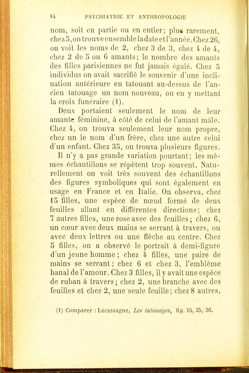 nom, soit en partie ou en entier; plus rarement, chez 5,on trouve ensemble ladateetl'annce. Chez 26, on voit les noms de 2, chez 3 de 3, chez 4 de 4, chez 2 de 5 ou 6 amants; le nombre des amants des filles parisiennes ne fut jamais égalé. Chez 5 individus on avait sacrifié le souvenir d'une incli- nation antérieure en tatouant au-dessus de l'an- cien tatouage un nom nouveau, ou en y mettant la croix funéraire (1). Deux portaient seulement le nom de leur amante féminine, à côté de celui de l'amant mâle. Chez 4, on trouva seulement leur nom propre, chez un le nom d'un frère, chez une autre celui d'un enfant. Chez 35, on trouva plusieurs figures. Il n'y a pas grande variation pourtant; les mê- mes échantillons se répètent trop souvent. Natu- rellement on voit très souvent des échantillons des figures symboliques qui sont également en usage en France et en Italie. On observa, chez 15 filles, une espèce de nœud formé de deux feuilles allant en différentes directions; chez 7 autres filles, une rose avec des feuilles; chez 6, un cœur avec deux mains se serrant à travers, ou avec deux lettres ou une flèche au centre. Chez 5 filles, on a observé le portrait à demi-figure d'un jeune homme ; chez 4 filles, une paire de mains se serrant; chez 6 et chez 3, l'emblème banal de l'amour. Chez 3 filles, ily avait une espèce de ruban à travers; chez 2, une branche avec des feuilles et chez 2, une seule feuille; chez 8 autres, (1) Comparer : Ldcassagne, Les tàlouàges, fi g. 15, 35, 36.