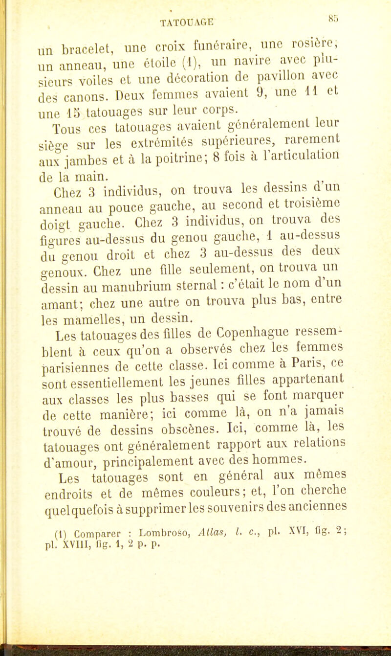 TATOUAGE un bracelet, une croix funéraire, une rosière; un anneau, une étoile (1), un navire avec plu- sieurs voiles et une décoration de pavillon avec des canons. Deux femmes avaient 9, une H et une 15 tatouages sur leur corps. Tous ces tatouages avaient généralement leur siè°e sur les extrémités supérieures, rarement aux jambes et à la poitrine; 8 fois à l'articulation de la main. . Chez 3 individus, on trouva les dessms d un anneau au pouce gauche, au second et troisième doigt gauche. Chez 3 individus, on trouva des figures au-dessus du genou gauche, 1 au-dessus du genou droit et chez 3 au-dessus des deux o-enoux. Chez une fille seulement, on trouva un dessin au manubrium sternal : c'était le nom d'un amant; chez une autre on trouva plus bas, entre les mamelles, un dessin. Les tatouages des filles de Copenhague ressem- blent à ceux qu'on a observés chez les femmes parisiennes de cette classe. Ici comme à Paris, ce sont essentiellement les jeunes filles appartenant aux classes les plus basses qui se font^ marquer de cette manière; ici comme là, on n'a jamais trouvé de dessins obscènes. Ici, comme là, les tatouages ont généralement rapport aux relations d'amour, principalement avec des hommes. Les tatouages sont en général aux mêmes endroits et de mêmes couleurs ; et, l'on cherche quelquefois à supprimer les souvenirs des anciennes (1) Comparer : Lombroso, Allas, l. c, pl. XVI, fig. 2;