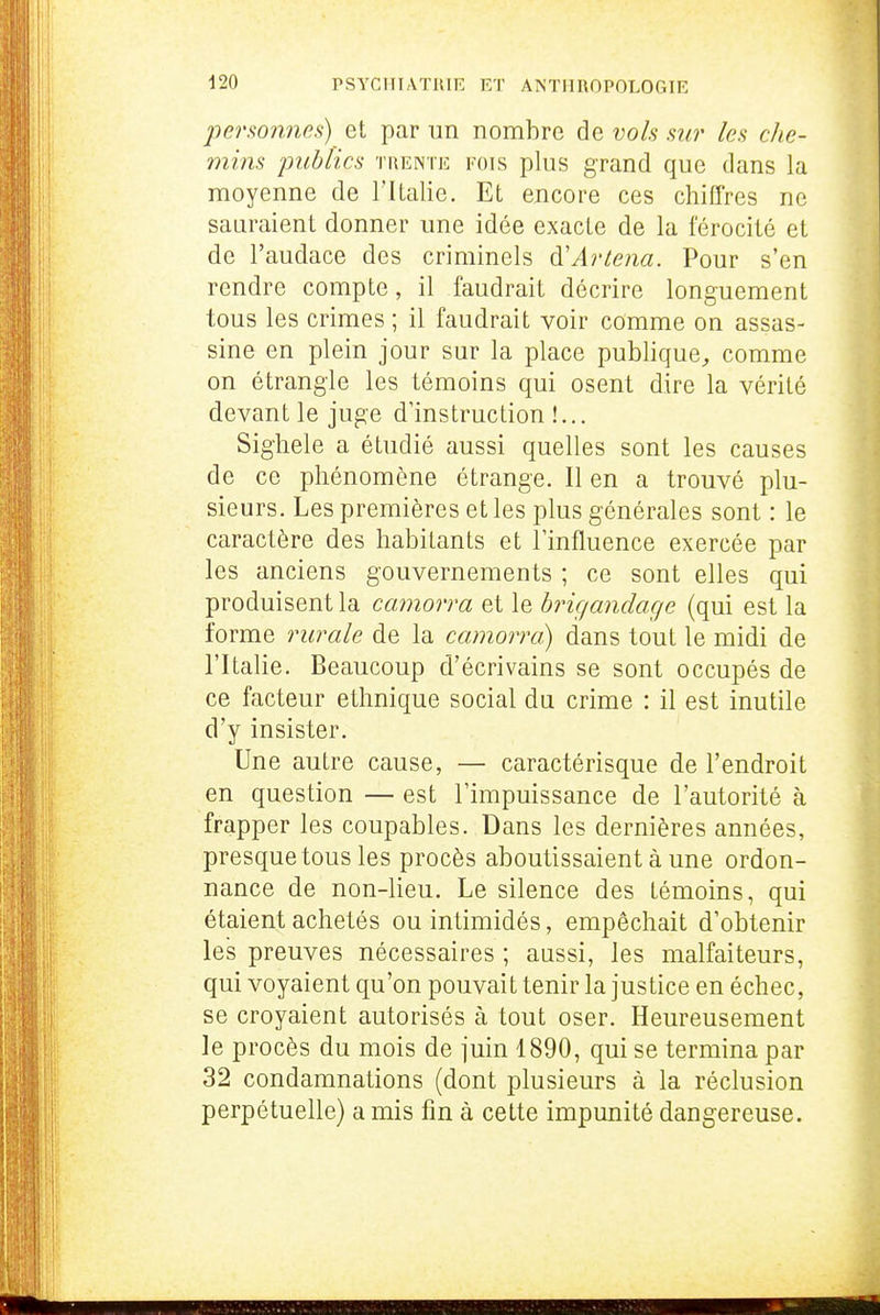 personnes) et par un nombre de vols sur les cJie- mins publics trente fois plus grand que dans la moyenne de ritalie. Et encore ces chiffres ne sauraient donner une idée exacte de la férocité et de l'audace des criminels à'Artena. Pour s'en rendre compte, il faudrait décrire longuement tous les crimes ; il faudrait voir comme on assas- sine en plein jour sur la place publique^ comme on étrangle les témoins qui osent dire la vérité devant le juge d'instruction !.,. Sighele a étudié aussi quelles sont les causes de ce phénomène étrange. Il en a trouvé plu- sieurs. Les premières et les plus générales sont : le caractère des habitants et l'influence exercée par les anciens gouvernements ; ce sont elles qui produisent la camorra et le brigandage (qui est la forme rurale de la camorra) dans tout le midi de l'Italie. Beaucoup d'écrivains se sont occupés de ce facteur ethnique social du crime : il est inutile d'y insister. Une autre cause, — caractérisque de l'endroit en question — est l'impuissance de l'autorité à frapper les coupables. Dans les dernières années, presque tous les procès aboutissaient à une ordon- nance de non-lieu. Le silence des témoins, qui étaient achetés ou intimidés, empêchait d'obtenir les preuves nécessaires ; aussi, les malfaiteurs, qui voyaient qu'on pouvait tenir la justice en échec, se croyaient autorisés à tout oser. Heureusement le procès du mois de juin 1890, qui se termina par 32 condamnations (dont plusieurs à la réclusion perpétuelle) a mis fin à cette impunité dangereuse.