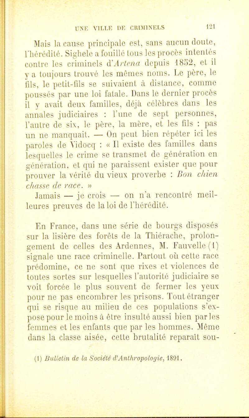 UNE VILLE DE CRIMINELS 421 Mais la cause principale est, sans aucun doute, rhércditc. Sighele a fouille tous les procès intentes contre les criminels à\irtena depuis 1852, et il y a toujours trouvé les mêmes noms. Le père, le fils, le petit-fils se suivaient à distance, comme poussés par une loi fatale. Dans le dernier procès il y avait deux familles, déjà célèbres dans les annales judiciaires : l'une de sept personnes, l'autre de six, le père, la mère, et les fils : pas un ne manquait. — On peut bien répéter ici les paroles de Vidocq : « Il existe des familles dans lesquelles le crime se transmet de génération en génération, et qui ne paraissent exister que pour prouver la vérité du vieux proverbe : Boîi chien chasse de race. » Jamais — je crois — on n'a rencontré meil- leures preuves de la loi de l'hérédité. En France, dans une série de bourgs disposés sur la lisière des forêts de la Thiérache, prolon- gement de celles des Ardennes, M. Fauvelle(i) signale une race criminelle. Partout oîi cette race prédomine, ce ne sont que rixes et violences de toutes sortes sur lesquelles l'autorité judiciaire se voit forcée le plus souvent de fermer les yeux pour ne pas encombrer les prisons. Tout étranger qui se risque au milieu de ces populations s'ex- pose pour le moins à être insulté aussi bien par les femmes et les enfants que par les hommes. Même dans la classe aisée, cette brutalité reparaît sou- (1) Bulletin de la Société d'Anthropologie, 1891.