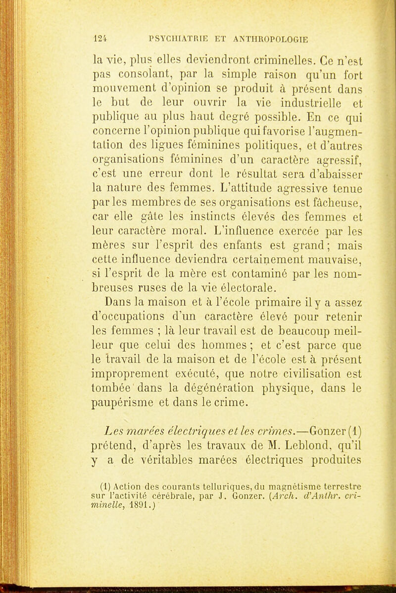 la vie, plus elles deviendront criminelles. Ce n'est pas consolant, par la simple raison qu'un fort mouvement d'opinion se produit à présent dans le but de leur ouvrir la vie industrielle et publique au plus haut degré possible. En ce qui concerne l'opinion publique qui favorise l'augmen- tation des ligues féminines politiques, et d'autres organisations féminines d'un caractère agressif, c'est une erreur dont le résultat sera d'abaisser la nature des femmes. L'attitude agressive tenue parles membres de ses organisations est fâcheuse, car elle gâte les instincts élevés des femmes et leur caractère moral. L'influence exercée par les mères sur l'esprit des enfants est grand; mais cette influence deviendra certainement mauvaise, si l'esprit de la mère est contaminé par les nom- breuses ruses de la vie électorale. Dans la maison et à l'école primaire il y a assez d'occupations d'un caractère élevé pour retenir les femmes ; là leur travail est de beaucoup meil- leur que celui des hommes ; et c'est parce que le Iravail de la maison et de l'école est à présent improprement exécuté, que notre civilisation est tombée dans la dégénération physique, dans le paupérisme et dans le crime. Les marées électriques et les crimes.—Gonzer (1) prétend, d'après les travaux de M. Leblond, qu'il y a de véritables marées électriques produites (1) Action des courants telliiriques, du magnétisme terrestre sur l'activité cérébrale, par J. Gonzer. {Arch. d'Anlhr. cri- minelle., 1891.)