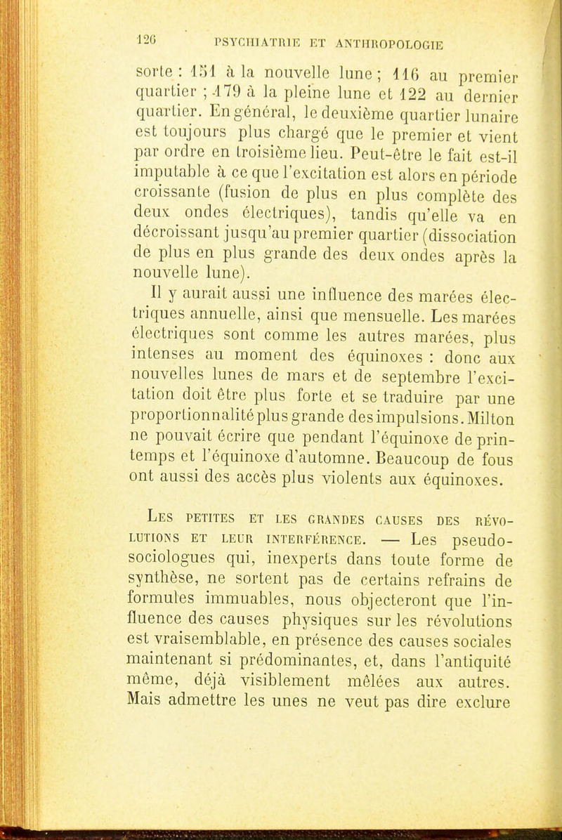 ■120 sorle : 151 à la nouvelle lune; 116 au premier quartier ; -179 à la pleine lune et 122 au dernier quartier. En général, le deuxième quartier lunaire est toujours plus chargé que le premier et vient par ordre en troisième lieu. Peut-être le fait est-il imputable à ce que l'excitation est alors en période croissante (fusion de plus en plus complète des deux ondes électriques), tandis qu'elle va en décroissant jusqu'au premier quartier (dissociation de plus en plus grande des deux ondes après la nouvelle lune). Il y aurait aussi une influence des marées élec- triques annuelle, ainsi que mensuelle. Les marées électriques sont comme les autres marées, plus intenses au moment des équinoxes : donc aux nouvelles lunes de mars et de septembre l'exci- tation doit être plus forte et se traduire par une proportionnalité plus grande des impulsions. Milton ne pouvait écrire que pendant l'équinoxe de prin- temps et l'équinoxe d'automne. Beaucoup de fous ont aussi des accès plus violents aux équinoxes. Les petites et les grandes causes des révo- lutions ET leur INTERFÉRENCE. LeS pseudo- sociologues qui, inexperts dans toute forme de synthèse, ne sortent pas de certains refrains de formules immuables, nous objecteront que l'in- fluence des causes physiques sur les révolutions est vraisemblable, en présence des causes sociales maintenant si prédominantes, et, dans l'antiquité même, déjà visiblement mêlées aux autres. Mais admettre les unes ne veut pas dire exclure