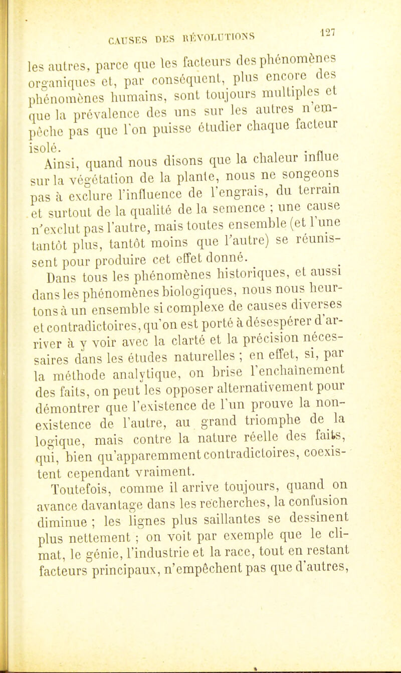 les autres, parce que les fadeurs des phénomènes oro-aniques et, par conséqucnl, plus encore des phénomènes humains, sont toujours multiples et que la prévalence des uns sur les autres n em- pêche pas que Ion puisse étudier chaque facteur isolé. ^ , . „ Ainsi, quand nous disons que la chaleur mtlue sur la végétation de la plante, nous ne songeons pas à exclure l'influence de l'engrais, du terram et surtout de la qualité de la semence ; une cause n'exclut pas l'autre, mais toutes ensemble (et 1 une tantôt plus, tantôt moins que l'autre) se réums- sent pour produire cet effet donné. Dans tous les phénomènes historiques, et aussi dans les phénomènes biologiques, nous nous heur- tons à un ensemble si complexe de causes diverses et coatradictoires, qu'on est porté à désespérer d'ar- river à y voir avec la clarté et la précision néces- saires dans les études naturelles ; en effet, si, par la méthode analytique, on brise l'enchaînement des faits, on peut les opposer alternativement pour démontrer que l'existence de l'un prouve la non- existence de l'autre, au grand triomphe de la logique, mais contre la nature réelle des faits, qui, bien qu'apparemment contradictoires, coexis- tent cependant vraiment. Toutefois, comme il arrive toujours, quand on avance davantage dans les récherches, la confusion diminue ; les lignes plus saillantes se dessinent plus nettement ■ on voit par exemple que le cli- mat, le génie, l'industrie et la race, tout en restant facteurs principaux, n'empêchent pas que d'autres,