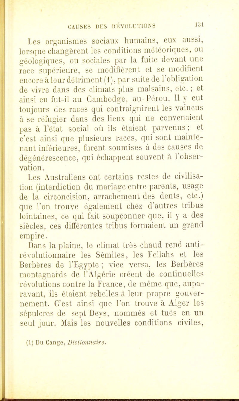 Les organismes sociaux humains, eux aussi, lorsque changèrent les conditions météoriques, ou géologiques, ou sociales par la fuite devant une race supérieure, se modifièrent et se modifient encore à leur détriment (1), par suite de l'obligation de vivre dans des climats plus malsains, etc. ; et ainsi en fut-il au Cambodge, au Pérou. 11 y eut toujours des races qui contraignirent les vaincus à se réfugier dans des lieux qui ne convenaient pas à l'état social où ils étaient parvenus; et c'est ainsi que plusieurs races, qui sont mainte- nant inférieures, furent soumises à des causes de dégénérescence, qui échappent souvent à l'obser- vation. Les Australiens ont certains restes de civihsa- tion (interdiction du mariage entre parents, usage de la circoncision, arrachement des dents, etc.) que Ton trouve également chez d'autres tribus lointaines, ce qui fait soupçonner que, il y a des siècles, ces différentes tribus formaient un grand empire. Dans la plaine, le climat très chaud rend anti- révolutionnaire les Sémites, les Fellahs et les Berbères de l'Egypte ; vice versa, les Berbères montagnards de l'Algérie créent de continuelles révolutions contre la France, de même que, aupa- ravant, ils étaient rebelles à leur propre gouver- nement. C'est ainsi que l'on trouve à Alger les sépulcres de sept Deys, nommés et tués en un seul jour. Mais les nouvelles conditions civiles,