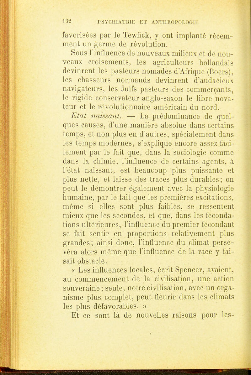 favorisées par le ïewfick, y ont implanté récem- ment un germe de révolution. Sous rinfluence de nouveaux milieux et de nou- veaux croisements, les agriculteurs hollandais devinrent les pasteurs nomades d'Afrique (Boers), les chasseurs normands devinrent d'audacieux navigateurs, les Juifs pasteurs des commerçants, le rigide conservateur anglo-saxon le libre nova- teur et le révolutionnaire américain du nord. Etat naissant. — La prédominance de quel- ques causes, d'une manière absolue dans certains temps, et non plus en d'autres, spécialement dans les temps modernes, s'explique encore assez.faci- lement par le fait que, dans la sociologie comme dans la chimie, l'influence de certains agents, à l'état naissant, est beaucoup plus puissante et plus nette, et laisse des traces plus durables; on peut le démontrer également avec la physiologie humaine, par le lait que les premières excitations, môme si elles sont plus faibles, se ressentent mieux que les secondes, et que, dans les féconda- tions ultérieures, l'influence du premier fécondant se fait sentir en proportions relativement plus grandes; ainsi donc, l'influence du chmat persé- véra alors même que l'influence de la race y fai- sait obstacle. « Les influences locales, écrit Spencer, avaient, au commencement de la civilisation, une action souveraine; seule, notre civilisation, avec un orga- nisme plus complet, peut fleurir dans les climats les plus défavorables. » Et ce sont là de nouvelles raisons pour les-