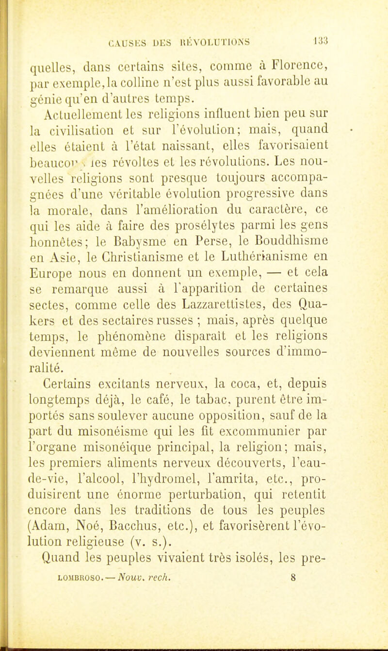 quelles, clans certains siles, comme à Florence, par exemple,la colline n'est plus aussi favorable au génie qu'en d'autres temps. Actuellement les religions influent bien peu sur la civilisation et sur l'évolution; mais, quand elles étaient à l'état naissant, elles favorisaient beaucor . les révoltes et les révolutions. Les nou- velles religions sont presque toujours accompa- gnées d'une véritable évolution progressive dans la morale, dans l'amélioration du caractère, ce qui les aide à faire des prosélytes parmi les gens honnêtes; le Babysme en Perse, le Bouddhisme en Asie, le Christianisme et le Luthérianisme en Europe nous en donnent un exemple, — et cela se remarque aussi à l'apparition de certaines sectes, comme celle des Lazzarettistes, des Qua- kers et des sectaires russes ; mais, après quelque temps, le phénomène disparait et les religions deviennent même de nouvelles sources d'immo- ralité. Certains excitants nerveux, la coca, et, depuis longtemps déjà, le café, le tabac, purent être im- portés sans soulever aucune opposition, sauf de la part du misonéisme qui les fit excommunier par l'organe misonéique principal, la religion; mais, les premiers aliments nerveux découverts, l'eau- de-vie, l'alcool, l'hydromel, l'amrita, etc., pro- duisirent une énorme perturbation, qui retentit encore dans les traditions de tous les peuples (Adam, Noé, Bacchus, etc.), et favorisèrent l'évo- lution religieuse (v. s.). Quand les peuples vivaient très isolés, les pre- LOMBROSO. — Nouv. rech. 8