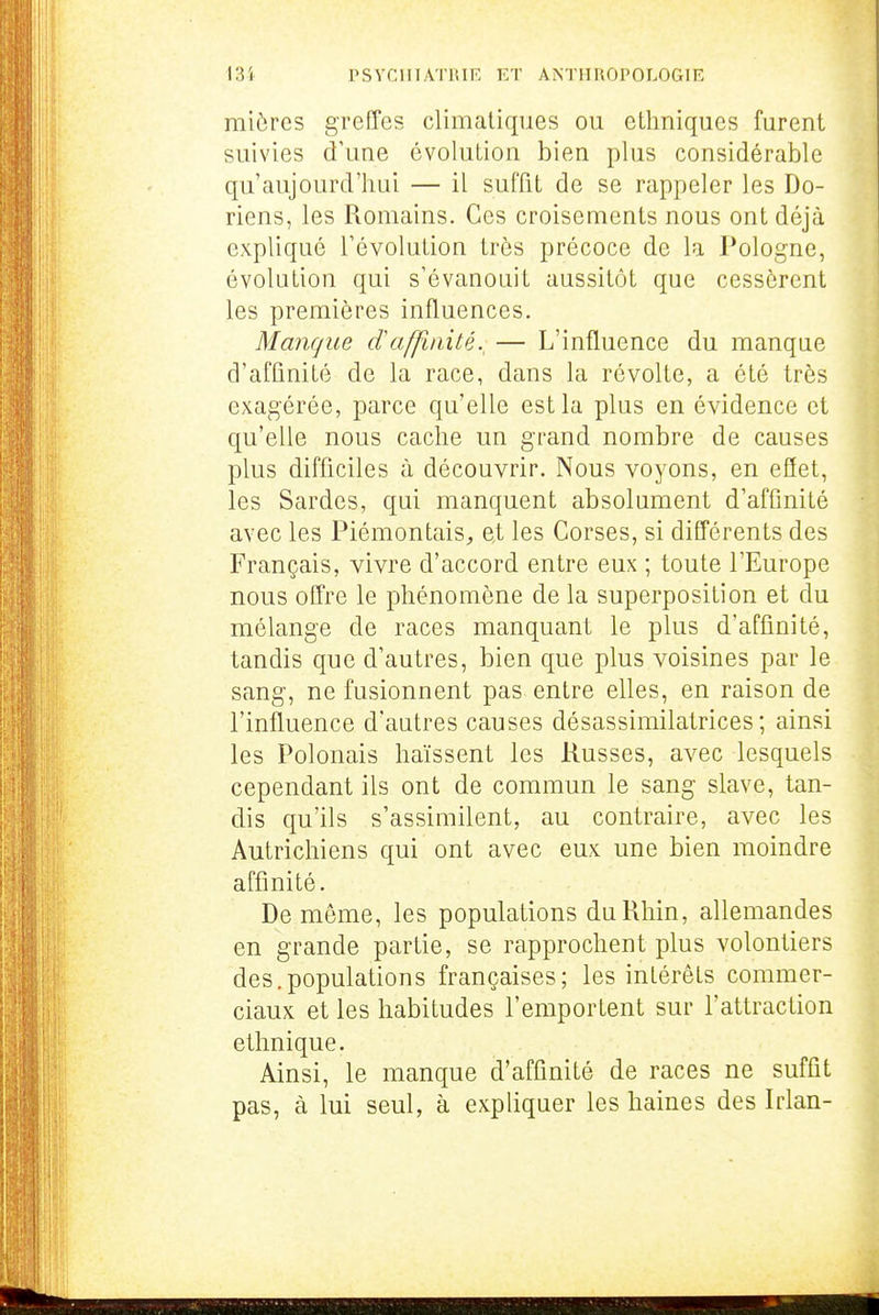 I3i rSVClIIA'riUR et ANTlIUOrOLOGIR mières greffes climatiques ou ethniques furent suivies d'une évolution bien plus considérable qu'aujourd'hui — il suffit de se rappeler les Do- riens, les Romains. Ces croisements nous ont déjà expliqué l'évolution très précoce de la Pologne, évolution qui s'évanouit aussitôt que cessèrent les premières influences. Manque daffmité., — L'influence du manque d'affinité de la race, dans la révolte, a été très exagérée, parce qu'elle est la plus en évidence et qu'elle nous cache un grand nombre de causes plus difficiles à découvrir. Nous voyons, en eflet, les Sardes, qui manquent absolument d'affinité avec les Piémontais, e,t les Corses, si différents des Français, vivre d'accord entre eux ; toute l'Europe nous offre le phénomène de la superposition et du mélange de races manquant le plus d'affinité, tandis que d'autres, bien que plus voisines par le sang, ne fusionnent pas entre elles, en raison de l'influence d'autres causes désassimilatrices ; ainsi les Polonais haïssent les Russes, avec lesquels cependant ils ont de commun le sang slave, tan- dis qu'ils s'assimilent, au contraire, avec les Autrichiens qui ont avec eux une bien moindre affinité. De même, les populations du Rhin, allemandes en grande partie, se rapprochent plus volontiers des.populations françaises; les intérêts commer- ciaux et les habitudes l'emportent sur l'attraction ethnique. Ainsi, le manque d'affinité de races ne suffit pas, à lui seul, à expliquer les haines des Irlan-