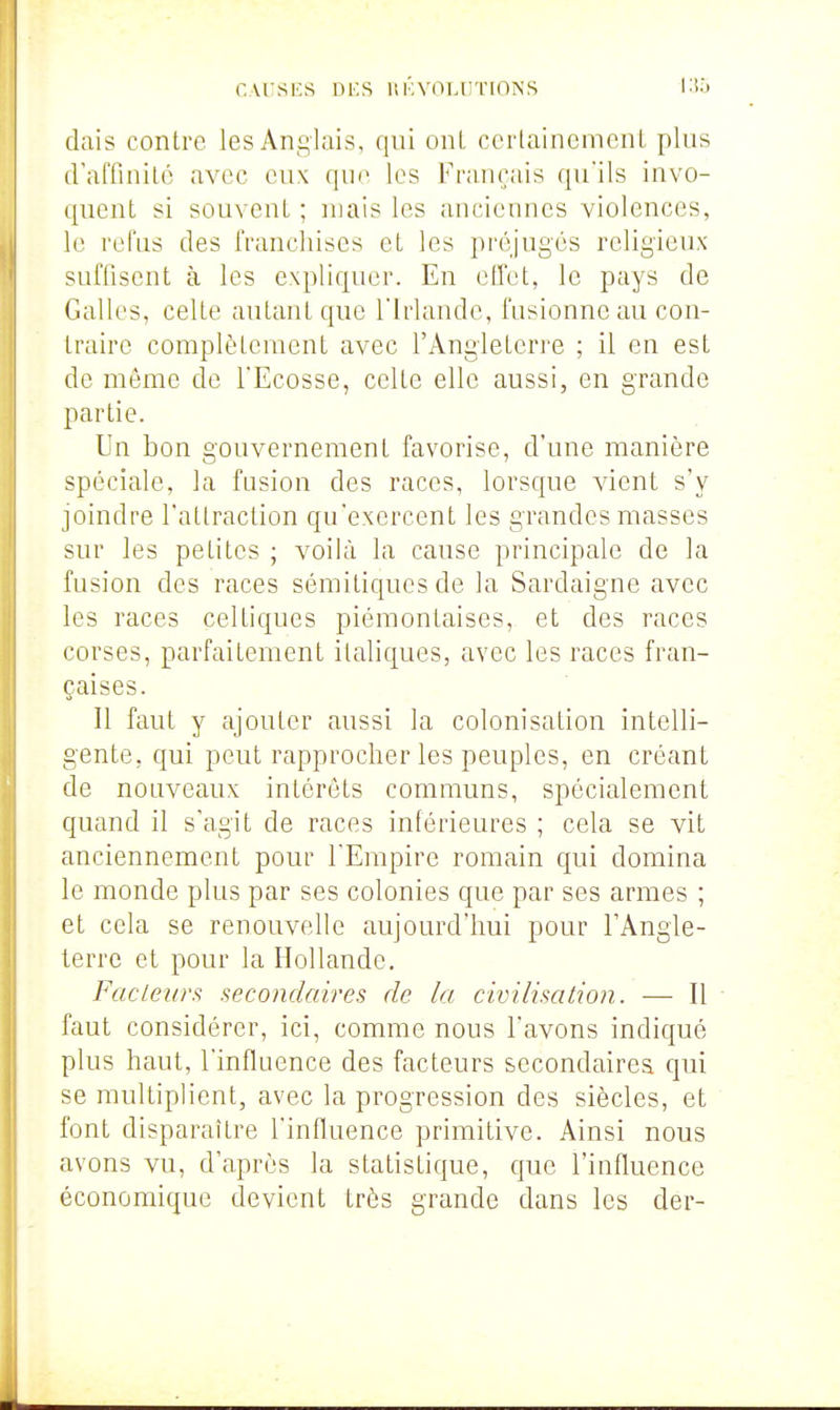 nvrSKS ni'.S llKYOLIiTIONS l.io dais contre les An£;iais, qui oiU ccrlainemcnt plus iralTinilé avec eux qin' les l'rançais qu'ils invo- quent si souvent ; mais les anciennes violences, le refus des franchises et les préjugés religieux sufliscnt à les expliquer. En effet, le pays de Galles, celte autant que l'Irlande, fusionne au con- traire complètement avec l'Angleterre ; il en est de même de l'Ecosse, celte elle aussi, en grande partie. Un bon gouvernement favorise, d'une manière spéciale, la fusion des races, lorsque vient s'y joindre l'attraction qu'exercent les grandes masses sur les petites ; voilà la cause principale de la fusion des races sémitiques de la Sardaigne avec les races celtiques piémontaises, et des races corses, parfaitement italiques, avec les races fran- çaises. Il faut y ajouter aussi la colonisation intelli- gente, qui peut rapprocher les peuples, en créant de nouveaux intérêts communs, spécialement quand il s'agit de races inférieures ; cela se vit anciennement pour l'Empire romain qui domina le monde plus par ses colonies que par ses armes ; et cela se renouvelle aujourd'hui pour l'Angle- terre et pour la Hollande. Fadeurs aecondaires de la civilisation. — Il faut considérer, ici, comme nous l'avons indiqué plus haut, l'influence des facteurs secondaires qui se multipHent, avec la progression des siècles, et font disparaître l'influence primitive. Ainsi nous avons vu, d'après la statistique, que l'influence économique devient très grande dans les der-