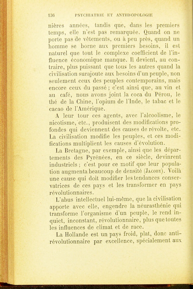 nièrcs années, tandis que, dans les premiers temps, elle n'est pas remarquée. Quand on ne porte pas de vêtements, ou à peu près, quand un homme se borne aux: premiers besoins, il est naturel que tout le complexe coefficient de l'in- flucnce économique manque. Il devient, au con- traire, plus puissant que tous les autres quand la civilisation surajoute aux besoins d'un peuple, non seulement ceux des peuples contemporains, mais encore ceux du passé ; c'est ainsi que, au vin et au café, nous avons joint la coca du Pérou, le thé de la Chine, l'opium de l'Inde, le tabac et le cacao de l'Amérique. A leur tour ces agents, avec l'alcoohsme, le nicotisme, etc., produisent des modifications pro- fondes qui deviennent des causes de révolte, etc. La civilisation modifie les peuples, et ces modi- fications multiplient les causes d'évolution. La Bretagne, par exemple, ainsi que les dépar- tements des Pyrénées, en ce siècle, devinrent industriels ; c'est pour ce motif que leur popula- tion augmenta beaucoup de densité (Jacoby). Voilà une cause qui doit modifier les tendances conser- vatrices de ces pays et les transformer en pays révolutionnaires. L'abus intellectuel lui-même, que la civilisation apporte avec elle, engendre la néurasthénie qui transforme l'organisme d'un peuple, le rend in- quiet, inconstant, révolutionnaire, plus quetoutes les influences de climat et de race, La Hollande est un pays froid, plat, donc anti- révolutionnaire par excellence, spécialement aux