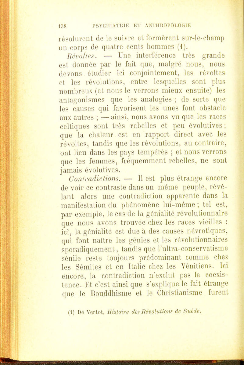 résolurent de le suivre et formèrent sur-le-champ un corps de quatre cents hommes (1). Révoltes. — Une interférence très grande est donnée par le fait que, malgré nous, nous devons étudier ici conjointement, les révoltes et les révolutions, entre lesquelles sont plus nombreux (et nous le verrons mieux ensuite) les antagonismes que les analogies ; de sorte que les causes qui favorisent les unes font obstacle aux autres ; —ainsi, nous avons vu que les races celtiques sont très rebelles et peu évolutives ; que la chaleur est en rapport direct avec les révoltes, tandis que les révolutions, au contraire, ont lieu dans les pays tempérés ; et nous verrons que les femmes, fréquemment rebelles, ne sont jamais évolutives. Contradiclions. — 11 est plus étrange encore de voir ce contraste dans un même peuple, révé- lant alors une contradiction apparente dans la manifestation du phénomène lui-même ; tel est, par exemple, le cas de la génialité révolutionnaire que nous avons trouvée chez les races vieilles : ici, la génialité est due à des causes névrotiques, qui font naître les génies et les révolutionnaires sporadiquement, tandis que l'uKra-conservatisme sénile reste toujours prédominant comme chez les Sémites et en Italie chez les Vénitiens. Ici encore, la contradiction n'exclut pas la coexis- tence. Et c'est ainsi que s'explique le fait étrange que le Bouddhisme et le Christianisme furent (1) De Verlot, Histoire des Révolutions de Suède.