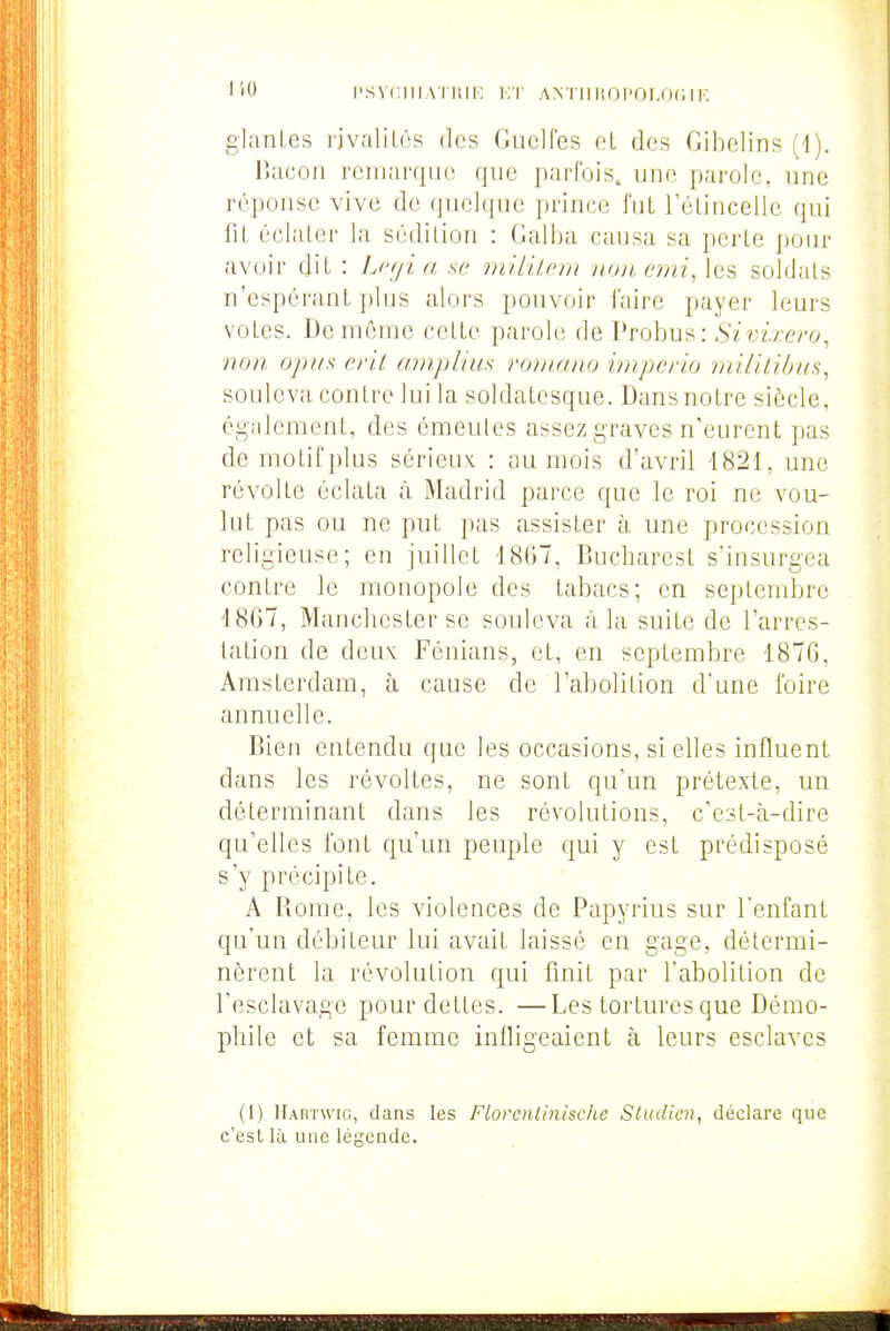 110 l'svciiiA l itip, i:r ANTiiitni'or.oc.iK gianLes rjvalUés des Guelfes et des Gibelins (d). Bacon remarque que parfois, une parole, une réponse vive de quelque prince fuL l'éLincelle qui fiL éclaler la sédition : Galba causa sa perle pour avoir dit : Lcf/i a se milkcin no/i, e??ii,\es soldais n'espéranl plus alors pouvoir i'aire payer leurs voles. De même celle parole de Probus: Sivixero, non opin crit amplius roniano impeno militiirus, souleva conlre lui la soldalesque. Dans noire siècle, cgcilement, des émeutes assez graves n'eurent pas de motif plus sérieuv : au mois d'avril '1821, une révolte éclata à Madrid parce que le roi ne vou- lut pas ou ne put pas assister à, une procession religieuse; en juillet 1867, Bucliarest s'insurgea contre le monopole des labacs; en septembre 4867, Manchester se souleva à la suite de l'arres- tation de deux Fénians, et, en septembre 1876, Amsterdam, à cause de l'abolition d'une foire annuelle. Bien entendu que les occasions, si elles influent dans les révoltes, ne sont qu'un prétexte, un déterminant dans les révolutions, c'est-à-dire qu'elles font qu'un peuple qui y est prédisposé s'y précipite. A Rome, les violences de Papyrius sur Tenfant c[u'un débiteur lui avait laissé en gage, détermi- nèrent la révolution qui finit par l'abolition de l'esclavage pour dettes. —Les tortures que Démo- pliile et sa femme infligeaient à leurs esclaves (l) Hartwig, dans les Florcnliiiische Studien, déclare que c'est là une légende.