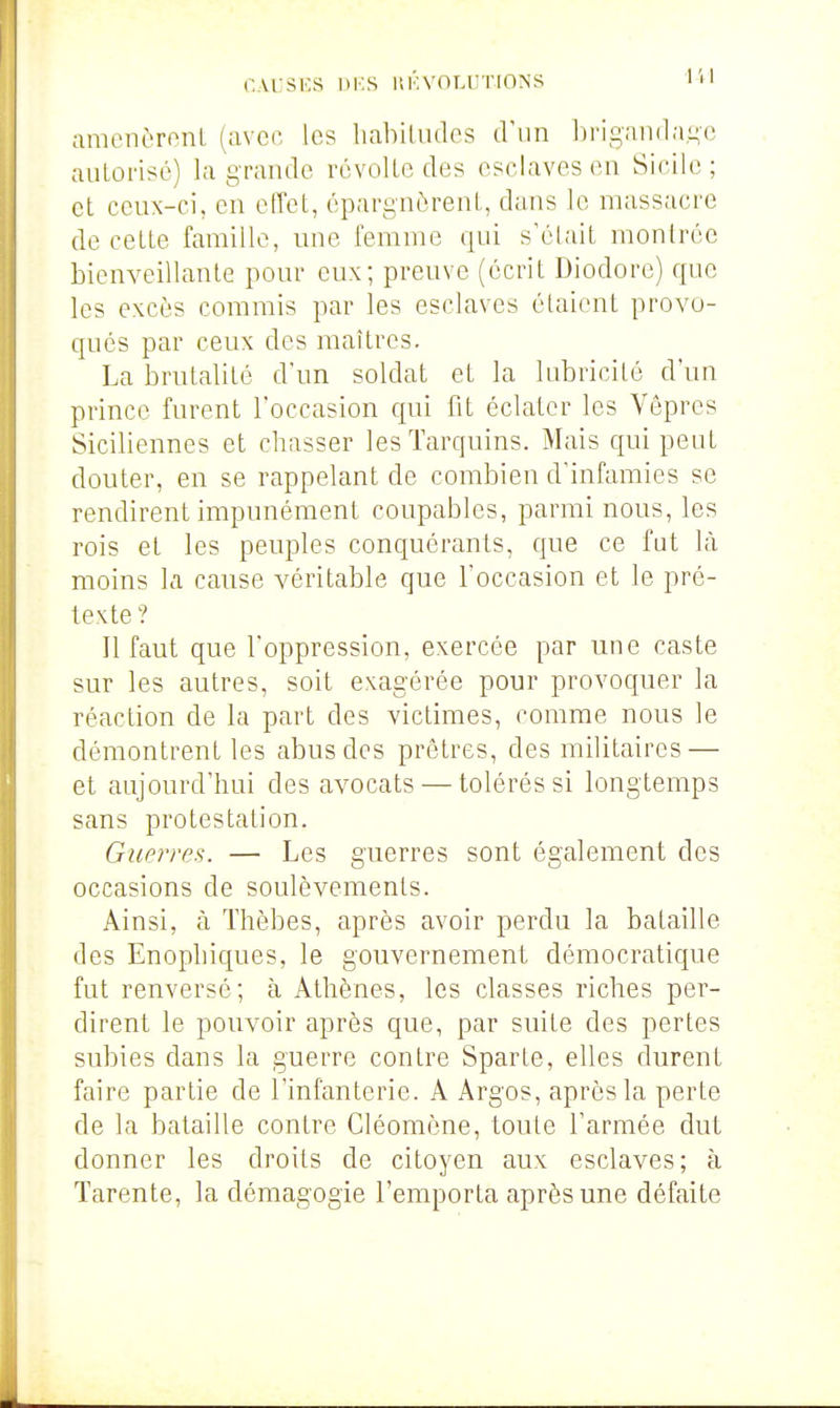 CArsKS DKS r.Kvnr.iîTiONS amenôronL (avec les habiludcs d'un briganda^c autorise) la grande révolte des esclaves en Sicile ; et ceux-ci, en elTet, épargnèrent, dans le massacre de cette famille, une femme qui s'était montrée bienveillante pour eux; preuve (écrit Diodore) que les excès commis par les esclaves étaient provo- qués par ceux des maîtres. La brutalité d'un soldat et la lubricité d'un prince furent l'occasion qui fit éclater les Vêpres Siciliennes et chasser lesTarquins. Mais qui peut douter, en se rappelant de combien d'infamies se rendirent impunément coupables, parmi nous, les rois et les peuples conquérants, que ce fat là moins la cause véritable que l'occasion et le pré- texte ? Il faut que l'oppression, exercée par une caste sur les autres, soit exagérée pour provoquer la réaction de la part des victimes, comme nous le démontrent les abus des prêtres, des militaires — et aujourd'hui des avocats — tolérés si longtemps sans protestation. Guerre!^. — Les guerres sont également des occasions de soulèvements. Ainsi, à Thèbes, après avoir perdu la bataille des Enophiques, le gouvernement démocratique fut renversé; à Athènes, les classes riches per- dirent le pouvoir après que, par suite des pertes subies dans la guerre contre Sparte, elles durent faire partie de l'infanterie. A Argos, après la perte de la bataille contre Cléomène, toute l'armée dut donner les droits de citoyen aux esclaves; à Tarente, la démagogie l'emporta après une défaite