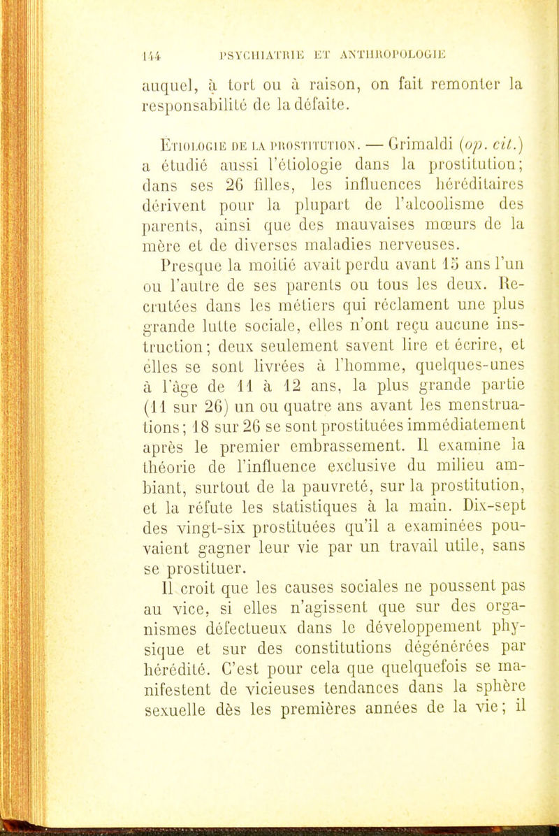 auquel, à tort ou à raison, on fait remonter la responsabilité de la défaite. É'noLOGiE DE LA PROSTITUTION. — Grimaldi {op. cil.) a étudié aussi l'étiologie dans la prostitution; dans ses 2G filles, les influences héréditaires dérivent pour la plupart de l'alcoolisme des parents, ainsi que des mauvaises mœurs de la mère et de diverses maladies nerveuses. Presque la moitié avait perdu avant 13 ans l'un ou l'autre de ses parents ou tous les deux. Re- crutées dans les métiers qui réclament une plus grande lutte sociale, elles n'ont reçu aucune ins- truction; deux seulement savent lire et écrire, et elles se sont livrées à l'homme, quelques-unes à l'âge de 11 à 12 ans, la plus grande partie (11 sur 26) un ou quatre ans avant les menstrua- tions ; 18 sur 26 se sont prostituées immédiatement après le premier embrassement. Il examine la théorie de l'influence exclusive du milieu am- biant, surtout de la pauvreté, sur la prostitution, et la réfute les statistiques à la main. Dix-sept des vingt-six prostituées qu'il a examinées pou- vaient gagner leur vie par un travail utile, sans se prostituer. Il croit que les causes sociales ne poussent pas au vice, si elles n'agissent que sur des orga- nismes défectueux dans le développement phy- sique et sur des constitutions dégénérées par hérédité. C'est pour cela que quelquefois se ma- nifestent de vicieuses tendances dans la sphère sexuelle dès les premières années de la vie; il