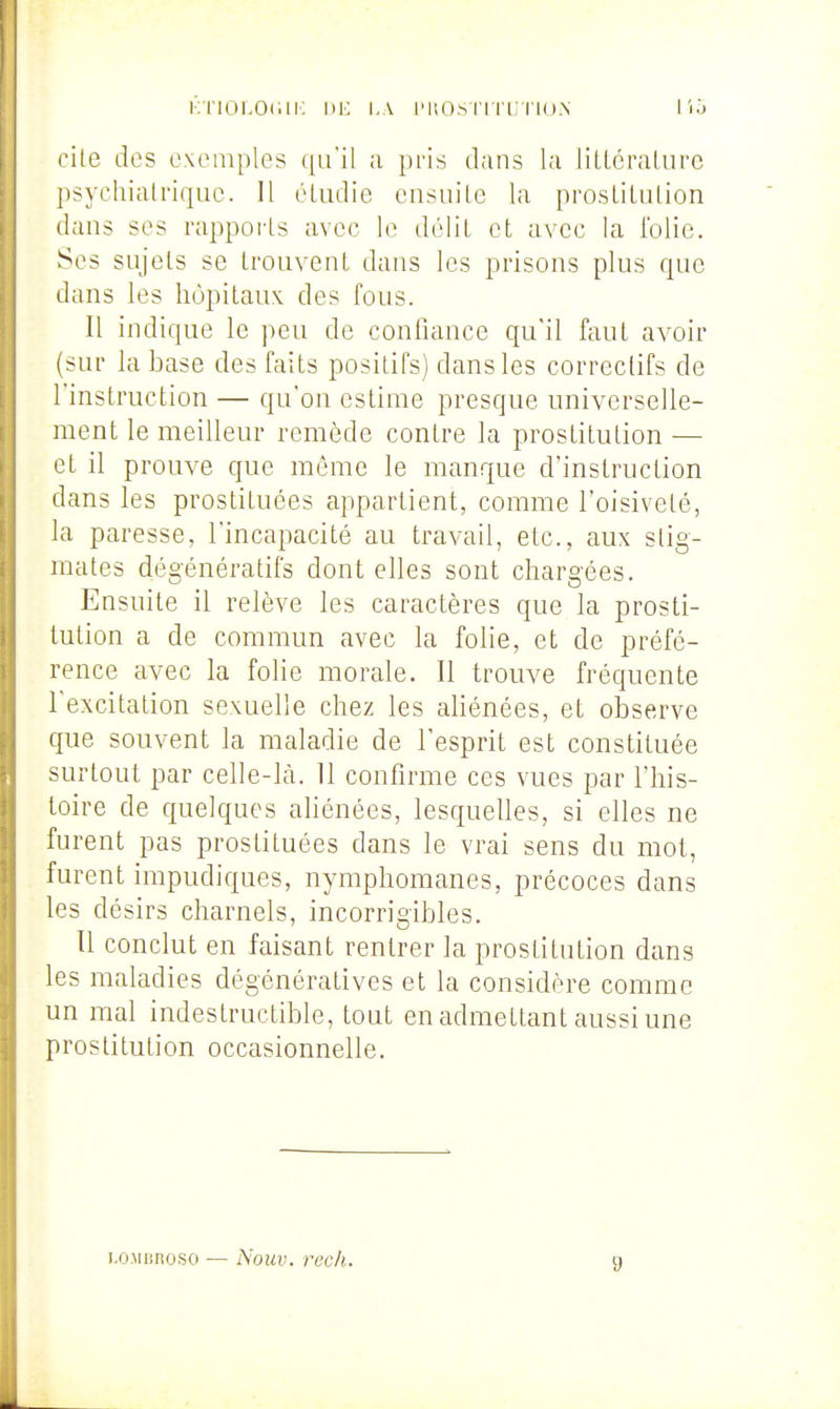 i';riOLOdii: i.a l'uosi'ii'inio.N lio cite des exemples ([u'il ;i })ris dans la lillcralurc psychiatrique. Il éUidie ensuite la pi'oslilulion dans ses rapports avec le délit et avec la l'olic. Ses sujets se trouvent dans les prisons plus que dans les hôpitaux des fous. Il indique le peu de confiance qu'il faut avoir (sur la base des faits positifs) dans les correctifs de l'instruction — qu'on estime presque universelle- ment le meilleur remède contre la prostitution — et il prouve que môme le manque d'instruction dans les prostituées appartient, comme l'oisiveté, la paresse, l'incapacité au travail, etc., aux stig- mates dégénératifs dont elles sont chargées. Ensuite il relève les caractères que la prosti- tution a de commun avec la folie, et de préfé- rence avec la folie morale. Il trouve fréquente l'excitation sexuelle chez les aliénées, et observe que souvent la maladie de l'esprit est constituée surtout par celle-là. 11 confirme ces vues par l'his- toire de quelques aliénées, lesquelles, si elles ne furent pas prostituées dans le vrai sens du mot, furent impudiques, nymphomanes, précoces dans les désirs charnels, incorrigibles. Il conclut en faisant rentrer la prostitution dans les maladies dégénératives et la considère comme un mal indestructible, tout en admettant aussi une prostitution occasionnelle. i.OMnnoso — Nouv. rech. g