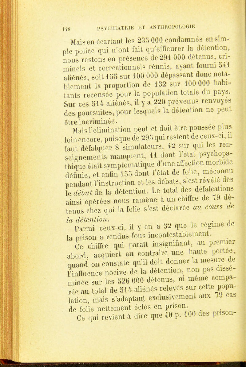 Maison écartant les 23o 000 condamnés en sim- ple police qui n'ont fait qu'effleurer la détention, nous restons en présence de 291 000 détenus, cri- minels et correctionnels réunis, ayant fourni 341 aliénés, soit 155 sur 100 000 dépassant donc nota- blement la proportion de 132 sur 100 000 habi- tants recensée pour la population totale du pays. Sur ces 514 aliénés, il y a 220 prévenus renvoyés des poursuites, pour lesquels la détention ne peut être incriminée. Mais l'élimination peut et doit être poussée plus loin encore, puisque de 295 qui restent de ceux-ci, il faut défalquer 8 simulateurs, 42 sur qm les ren- seignements manquent, 11 dont l'état psychopa- thique était symptomatique d'une affection morbide définie, et enfin 135 dont l'état de folie, méconnu pendant l'instruction et les débats, s'est révélé des le début de la détention. Le total des défalcations ainsi opérées nous ramène à un chiffre de i9 de- tenus chez qui la folie s'est déclarée au cours de la détention. , . , Parmi ceux-ci, il y en a 32 que le régime de la prison a rendus fous incontestablement. Ce chiffre qui paraît insignifiant, au premier abord, acquiert au contraire une haute portée, quand on constate qu'il doit donner la mesure de Finfluence nocive de la détention, non pas dissé- minée sur les 526 000 détenus, ni même compa- rée au total de 514 aliénés relevés sur cette popu- lation, mais s'adaptant exclusivement aux i9 cas de folie nettement éclos en prison. Ce qui revient à dire que 40 p. 100 des prison- i