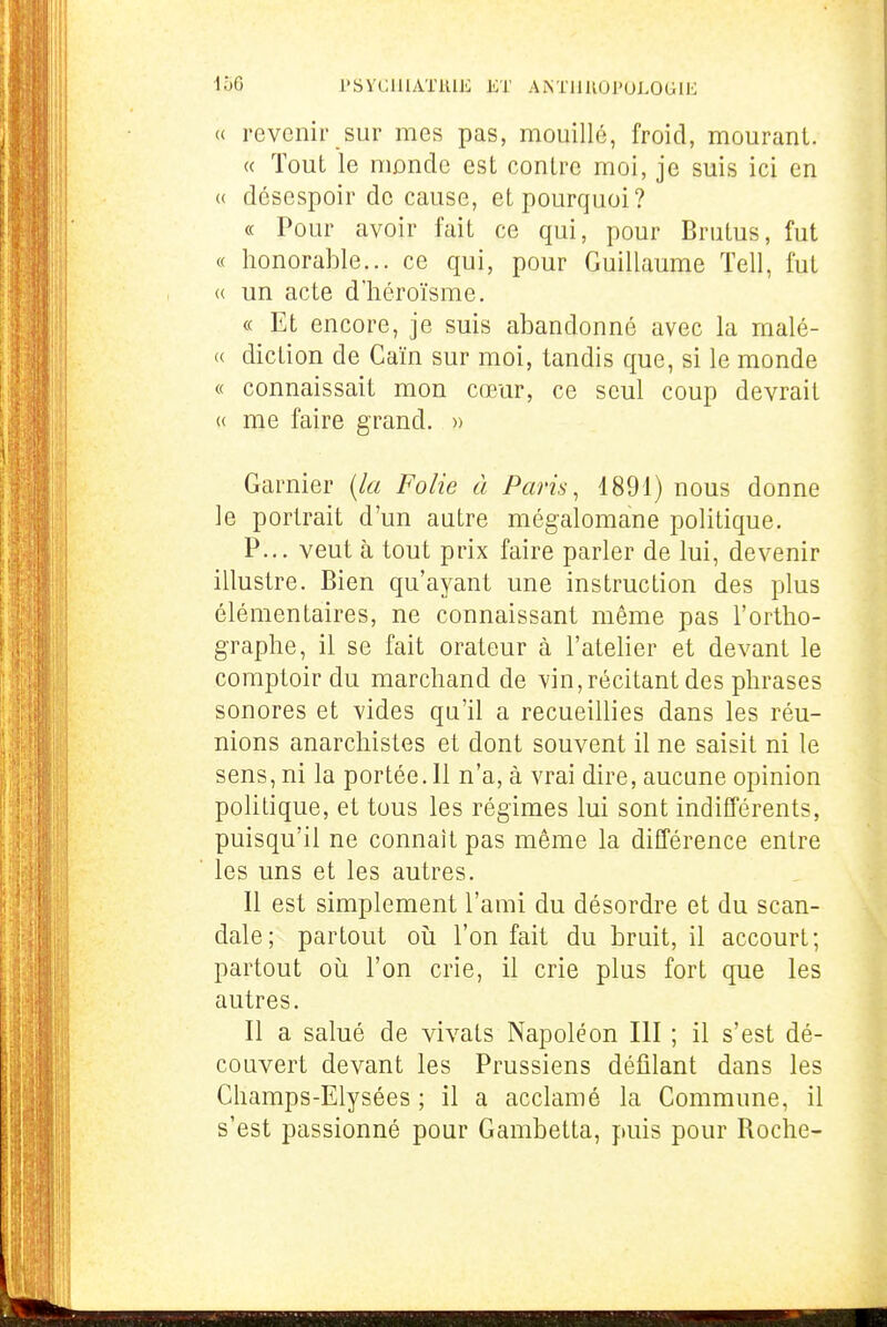 166 1>SYC111AT1UE ET ANTilUOPOLOGIE « revenir sur mes pas, mouillé, froid, mourant. « Tout le monde est contre moi, je suis ici en « désespoir de cause, et pourquoi? « Pour avoir fait ce qui, pour Brutus, fut « honorable... ce qui, pour Guillaume Tell, fut « un acte d'héroïsme. « Et encore, je suis abandonné avec la malé- « diction de Caïn sur moi, tandis que, si le monde « connaissait mon cœur, ce seul coup devrait (( me faire grand. » Garnier {la Folie à Paris ^ 1891) nous donne le portrait d'un autre mégalomane politique. P... veut à tout prix faire parler de lui, devenir illustre. Bien qu'ayant une instruction des plus élémentaires, ne connaissant même pas l'ortho- graphe, il se fait orateur à l'atelier et devant le comptoir du marchand de vin,récitant des phrases sonores et vides qu'il a recueillies dans les réu- nions anarchistes et dont souvent il ne saisit ni le sens, ni la portée.Il n'a, à vrai dire, aucune opinion politique, et tous les régimes lui sont indifférents, puisqu'il ne connaît pas même la différence entre les uns et les autres. Il est simplement l'ami du désordre et du scan- dale; partout où l'on fait du bruit, il accourt; partout où l'on crie, il crie plus fort que les autres. Il a salué de vivais Napoléon III ; il s'est dé- couvert devant les Prussiens défilant dans les Champs-Elysées ; il a acclamé la Commune, il s'est passionné pour Gambetta, puis pour Roche-