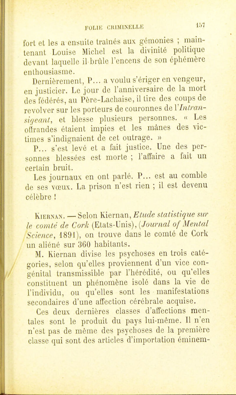 FOLIK CHIMIISIÎLLK fort et les a ensuite traînés aux gémonies ; main- tenant Louise Micliel est la divinité politique devant laquelle il brûle l'encens de son éphémère enthousiasme. Dernièrement, P... a voulu s'ériger en vengeur, en justicier. Le jour de l'anniversaire de la mort des fédérés, au Père-Lachaise, il tire des coups de revolver sur les porteurs de couronnes de VIntran- sigeant, et blesse plusieurs personnes. « Les offrandes étaient impies et les mânes des vic- times s'indignaient de cet outrage. » P... s'est levé et a fait justice. Une des per- sonnes blessées est morte ; l'affaire a fait un certain bruit. Les journaux en ont parlé. P... est au comble de ses vœux. La prison n'est rien ; il est devenu célèbre ! KiERNAN. — Selon Kiernan, Etude statistique sur le comté de Cork (Etats-Unis), [Journal of Mental Science, 1891), on trouve dans le comté de Cork un ahéné sur 360 habitants. M. Kiernan divise les psychoses en trois caté- gories, selon qu'elles proviennent d'un vice con- génital transmissible par l'hérédité, ou qu'elles constituent un phénomène isolé dans la vie de l'individu, ou qu'elles sont les manifestations secondaires d'une affection cérébrale acquise. Ces deux dernières classes d'affections men- tales sont le produit du pays lui-même. Il n'en n'est pas de même des psychoses de la première classe qui sont des articles d'importation éminem-