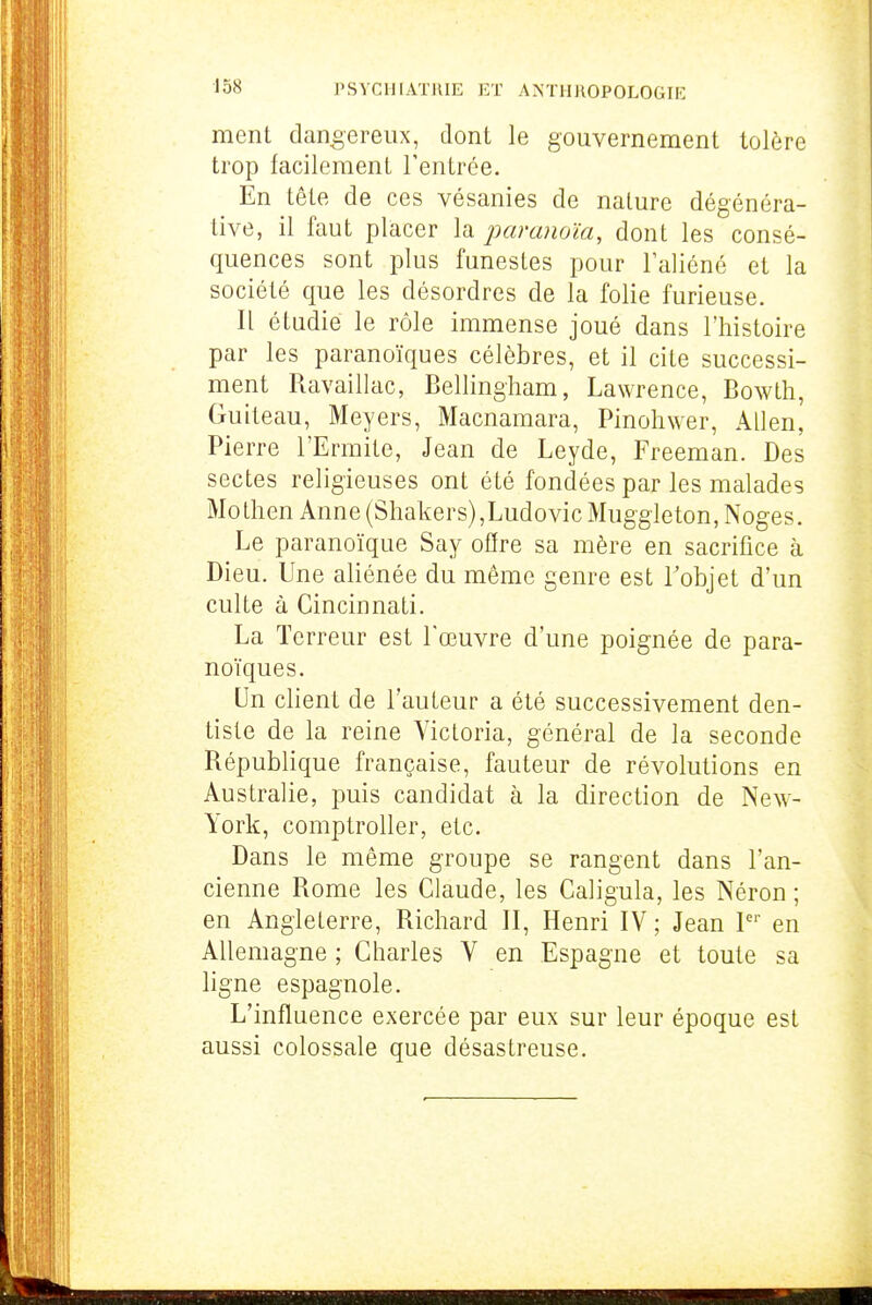 ment dangereux, dont le gouvernement tolère trop facilement l'entrée. En têLe de ces vésanies de nature dégénéra- tive, il faut placer la paranoïa, dont les consé- quences sont plus funestes pour laliéné et la société que les désordres de la folie furieuse. n étudie le rôle immense joué dans l'histoire par les paranoïques célèbres, et il cite successi- ment Ravaillac, Bellingliam, Lawrence, Bowth, Guiteau, Meyers, Macnamara, Pinohwer, Allen, Pierre l'Ermite, Jean de Leyde, Freeman. Des sectes religieuses ont été fondées par les malades Mothen Anne (Shakers),Ludovic Muggleton,Noges. Le paranoïque Say offre sa mère en sacrifice à Dieu. Une aliénée du même genre est Tobjet d'un culte à Cincinnati. La Terreur est l'œuvre d'une poignée de para- noïques. Un client de l'auteur a été successivement den- tiste de la reine Victoria, général de la seconde République française, fauteur de révolutions en Australie, puis candidat à la direction de New- York, comptroUer, etc. Dans le même groupe se rangent dans l'an- cienne Rome les Claude, les Caligula, les Néron ; en Angleterre, Richard II, Henri IV ; Jean P'' en Allemagne ; Charles V en Espagne et toute sa ligne espagnole. L'influence exercée par eux sur leur époque est aussi colossale que désastreuse.