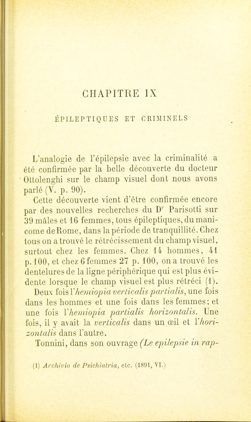 CHAPITRE IX ÉPILEPTIQUES ET CRIMINELS L'analogie de l'épilepsie avec la criminalité a été confirmée par la belle découverte du docteur Ottolenghi sur le champ visuel dont nous avons parlé (V. p. 90). Cette découverte vient d'être confirmée encore par des nouvelles recherches du D'' Parisotti sur 39 mâles et 16 femmes, tous épileptiques, dumani- come de Rome, dans la période de tranquiUité. Chez tous on a trouvé le rétrécissement du champ visuel, surtout chez les femmes. Chez 14 hommes, 41 p. 100, et chez 6 femmes 27 p. 100, on a trouvé les dentelures de la ligne périphérique qui est plus évi- dente lorsque le champ visuel est plus rétréci (1). Deux [qv&Yhemiopia verticalis partialis, une fois dans les hommes et une fois dans les femmes; et une fois Vhemiopia partialis horizontalis. Une fois, il y avait la verticalis dans un œil et Y hori- zontalis dans l'autre. Tonnini, dans son ouvrage (Le epilepsie in rap-