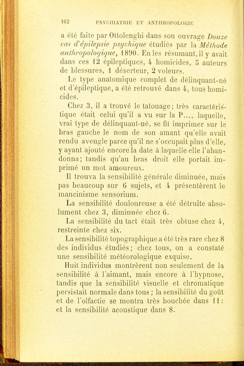 a été faite par Otlolenglii dans son ouvrage Douze cas crépilepsie psychique étudiés par la Méthode anthropoloç/ique, 4890. En les résumant, il y avait dans ces 12 épileptiques, 4 homicides, Ti auteurs de blessures, 1 déserteur, 2 voleurs. Le type anatomique complet de délinquant-né et d'épileptique, a été retrouvé dans 4, tous homi- cides. Chez 3, il a trouvé le tatouage; très caractéris- tique était celui qu'il a yu. sur la P..., laquelle, vrai type de délinquant-né, se fit imprimer sur le bras gauche le nom de son amant qu'elle avait rendu aveugle parce qu'il ne s'occupait plus d'elle, y ayant ajouté encore la date à laquelle elle l'aban- donna; tandis qu'au bras droit elle portait im- primé un mot amoureux. 11 trouva la sensibilité générale diminuée, mais pas beaucoup sur 6 sujets, et 4 présentèrent le mancinisme sensorium. La sensibilité douloureuse a été détruite abso- lument chez 3, diminuée chez 6. La sensibilité du tact était très obtuse chez 4, restreinte chez six. La sensibilité topographique a été très rare chez 8 des individus étudiés ; chez tous, on a constaté une sensibilité météorologique exquise. Huit individus montrèrent non seulement de la sensibilité à l'aimant, mais encore à Thypnose, tandis que la sensibilité visuelle et chromatique persistait normale dans tous ; la sensibilité du goût et de Tolfaclie se montra très bouchée dans 11: et la sensibihté acoustique dans 8.