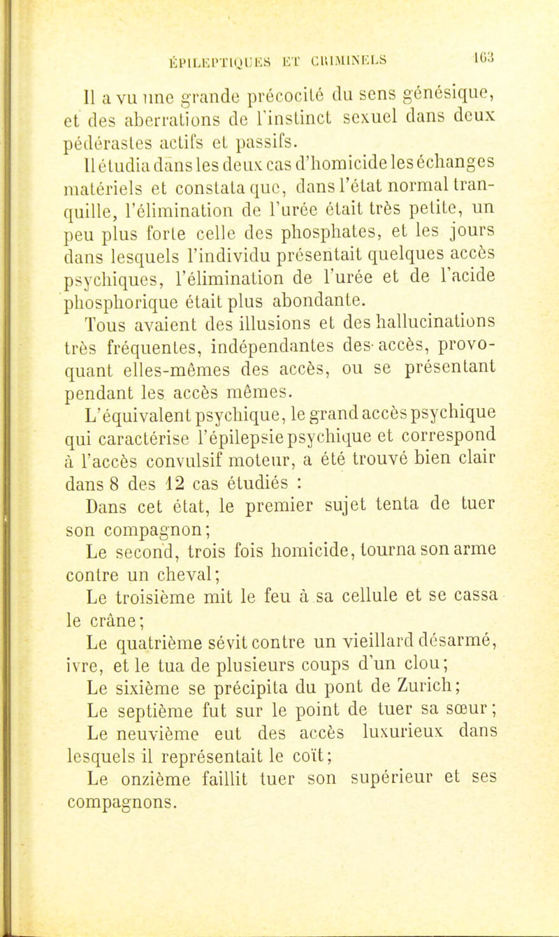 Il a VU line grande précocité du sens génésique, et des aberrations de l'instinct sexuel dans deux pédérastes actifs et passifs. 11 étudia dans les deux cas d'homicide les échanges matériels et constata que, dans l'état normal tran- quille, l'élimination de TLirée était très petite, un peu plus forte celle des phosphates, et les jours dans lesquels l'individu présentait quelques accès psychiques, l'élimination de l'urée et de l'acide phosphorique était plus abondante. Tous avaient des illusions et des hallucinations très fréquentes, indépendantes des-accès, provo- quant elles-mêmes des accès, ou se présentant pendant les accès mêmes. L'équivalent psychique, le grand accès psychique qui caractérise l'épilepsie psychique et correspond à l'accès convulsif moteur, a été trouvé bien clair dans 8 des 12 cas étudiés : Dans cet état, le premier sujet tenta de tuer son compagnon; Le second, trois fois homicide, tourna son arme contre un cheval; Le troisième mit le feu à sa cellule et se cassa le crâne; Le quatrième sévit contre un vieillard désarmé, ivre, et le tua de plusieurs coups d'un clou; Le sixième se précipita du pont de Zurich; Le septième fut sur le point de tuer sa sœur ; Le neuvième eut des accès luxurieux dans lesquels il représentait le coït; Le onzième faillit tuer son supérieur et ses compagnons.