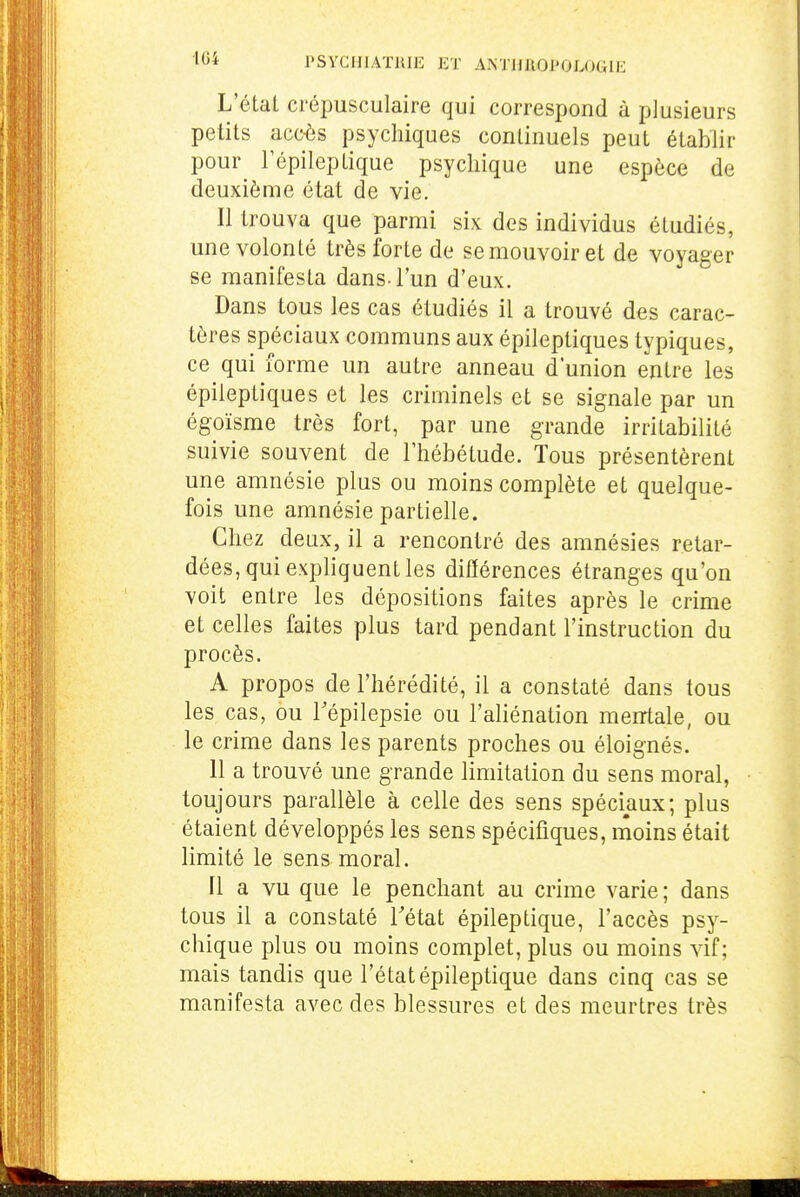 •10* PSYCIllATUlE ET AiNTHROl'OLOGIE L'état crépusculaire qui correspond à plusieurs petits acc^s psychiques continuels peut établir pour Fépileptique psychique une espèce de deuxième état de vie. Il trouva que parmi six des individus étudiés, une volonté très forte de se mouvoir et de voyager se manifesta dans l'un d'eux. Dans tous les cas étudiés il a trouvé des carac- tères spéciaux communs aux épileptiques typiques, ce qui forme un autre anneau d'union entre les épileptiques et les criminels et se signale par un égoïsme très fort, par une grande irritabilité suivie souvent de l'hébétude. Tous présentèrent une amnésie plus ou moins complète et quelque- fois une amnésie partielle. Chez deux, il a rencontré des amnésies retar- dées, qui expliquent les différences étranges qu'on voit entre les dépositions faites après le crime et celles faites plus tard pendant l'instruction du procès. A propos de l'hérédité, il a constaté dans tous les cas, ou Tépilepsie ou l'aliénation menrtale, ou le crime dans les parents proches ou éloignés. 11 a trouvé une grande limitation du sens moral, toujours parallèle à celle des sens spéciaux; plus étaient développés les sens spécifiques, moins était limité le sens moral. Il a vu que le penchant au crime varie; dans tous il a constaté Tétat épileptique, l'accès psy- chique plus ou moins complet, plus ou moins vif; mais tandis que l'état épileptique dans cinq cas se manifesta avec des blessures et des meurtres très