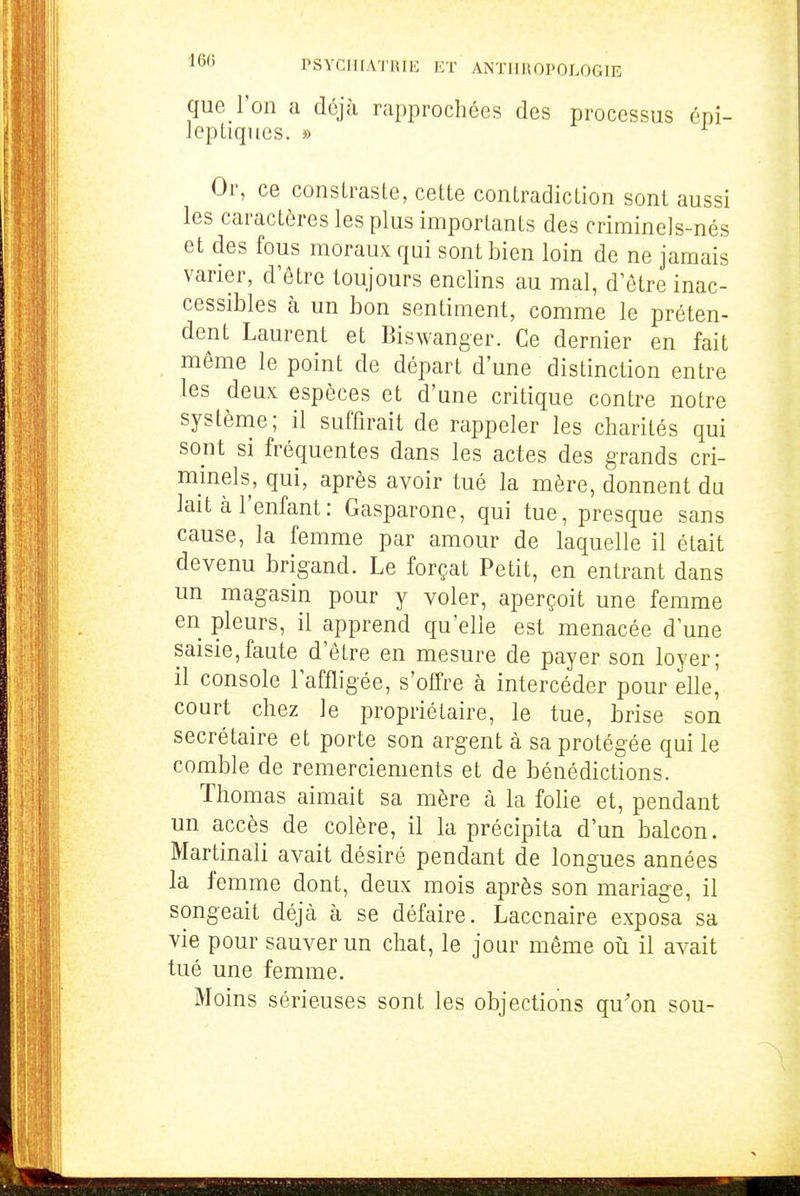 que l'on a déjà rapprochées des processus cpi- lepLignes. » Or, ce consLraste, cette contradiction sont aussi les caractères les plus importants des criminels-nés et des fous moraux qui sont bien loin de ne jamais varier, d'être toujours enclins au mal, d'être inac- cessibles à un bon sentiment, comme le préten- dent Laurent et Biswanger. Ce dernier en fait même le point de départ d'une distinction entre les deux espèces et d'une critique contre notre système; il suffirait de rappeler les charités qui soiit si fréquentes dans les actes des grands cri- minels, qui, après avoir tué la mère, donnent du lait à l'enfant: Gasparone, qui tue, presque sans cause, la femme par amour de laquelle il était devenu brigand. Le forçat Petit, en entrant dans un magasin pour y voler, aperçoit une femme en pleurs, il apprend qu'elle est menacée d'une saisie,faute d'être en mesure de payer son loyer; il console l'affligée, s'offre à intercéder pour elle^ court chez le propriétaire, le tue, brise son secrétaire et porte son argent à sa protégée qui le comble de remerciements et de bénédictions. Thomas aimait sa mère à la foUe et, pendant un accès de colère, il la précipita d'un balcon. Martinali avait désiré pendant de longues années la femme dont, deux mois après son mariage, il songeait déjà à se défaire. Lacenaire exposa sa vie pour sauver un chat, le jour même oii il avait tué une femme. Moins sérieuses sont les objections qu'on sou-