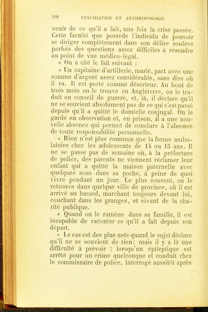 venir de ce qu'il a fait, une fois la crise passée. Celte faculté que possède l'individu de pouvoir se diriger complètement dans son délire soulève parfois des questions assez difficiles à résoudre au point de vue médico-légal. « On a cité le fait suivant : « Un capitaine d'artillerie, marié, part avec une somme d'argent assez considérable, sans dire oii il va. 11 est porté comme déserteur. Au bout de trois mois on le trouve en Angleterre, on le tra- duit en conseil de guerre, et, là, il déclare qu'il ne se souvient absolument pas de ce qui s est passé depuis qu'il a quitté le domicile conjugal. On le garde en observation et, en prison, il a une nou- velle absence qui permet de conclure à l'absence de toute responsabilité personnelle. « Rien n'est plus commun que la forme ambu- latoire chez les adolescents de 14 ou 13 ans. Il ne se passe pas de semaine oii, à la préfecture de police, des parents ne viennent réclamer leur enfant qui a quitté la maison paternelle avec quelques sous dans sa poche, à peine de quoi vivre pendant un jour. Le plus souvent, on le retrouve dans quelque ville de province, oii il est arrivé au hasard, marchant toujours devant lui, couchant dans les granges, et vivant de la cha- rité publique. <c Quand on le ramène dans sa famille, il est incapable de raconter ce qu'il a fait depuis son départ. « Le cas est des plus nets quand le sujet déclare qu'il ne se souvient de rien; mais il y a là une difficulté à prévoir : lorsqu'un épileptique est arrêté pour un crime quelconque et conduit chez le commissaire de police, interrogé aussitôt après