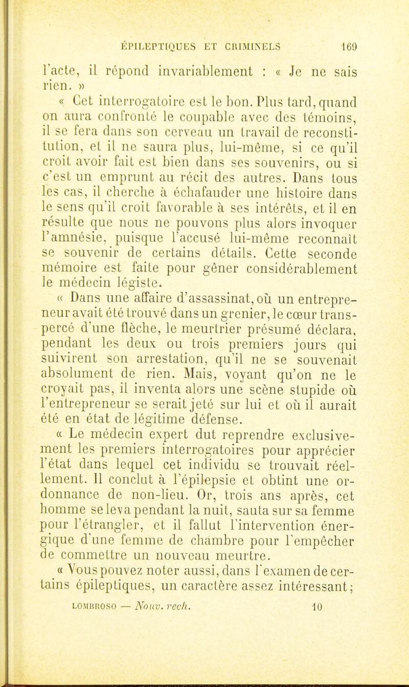 l'acte, il répond invariablement : « Je ne sais rien. » « Cet interrogatoire est le bon. Plus tard, quand on aura conlVonLé le coupable avec des témoins, il se fera dans son cerveau un travail de reconsti- tution, et il ne saura plus, lui-même, si ce qu'il croit avoir fait est bien dans ses souvenirs, ou si c'est un emprunt au récit des autres. Dans tous les cas, il cherche à écliafauder une histoire dans le sens qu'il croit favorable à ses intérêts, et il en résulte que nous ne pouvons plus alors invoquer l'amnésie, puisque l'accusé lui-même reconnaît se souvenir de certains détails. Cette seconde mémoire est faite pour gêner considérablement le médecin légiste. « Dans une affaire d'assassinat, oii un entrepre- neur avait été trouvé dans un grenier, le cœur trans- percé d'une flèche, le meurtrier présumé déclara, pendant les deux ou trois premiers jours qui suivirent son arrestation, qu'il ne se souvenait absolument de rien. Mais, voyant qu'on ne le croyait pas, il inventa alors une scène stupide oii l'entrepreneur se serait jeté sur lui et où il aurait été en état de légitime défense. « Le médecin expert dut reprendre exclusive- ment les premiers interrogatoires pour apprécier l'état dans lequel cet individu se trouvait réel- lement. 11 conclut à l'épilepsie et obtint une or- donnance de non-Heu. Or, trois ans après, cet homme se leva pendant la nuit, sauta sur sa femme pour l'étrangler, et il fallut l'intervention éner- gique d'une femme de chambre pour l'empêcher de commettre un nouveau meurtre. « Vous pouvez noter aussi, dans l'examen de cer- tains épileptiques, un caractère assez intéressant; LOMunoso — Nouv. recli. 10