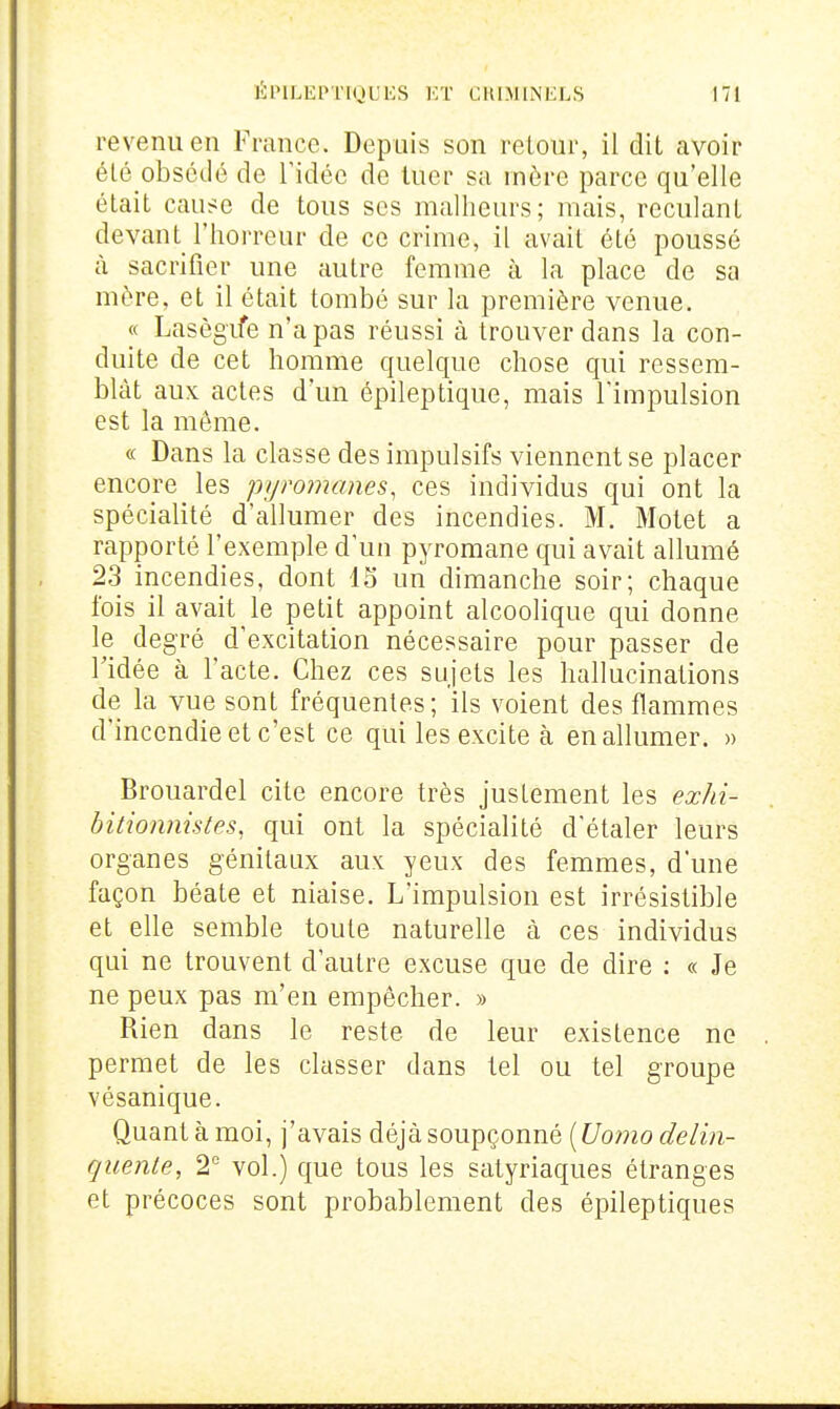 revenu en France. Depuis son retour, il dit avoir été obsédé de l'idée de tuer sa mère parce qu'elle était cause de tous ses malheurs; mais, reculant devant l'horreur de ce crime, il avait été poussé à sacrifier une autre femme à la place de sa mére, et il était tombé sur la première venue. « Lasègife n'a pas réussi à trouver dans la con- duite de cet homme quelque chose qui ressem- blât aux actes d'un épileptique, mais l'impulsion est la même. « Dans la classe des impulsifs viennent se placer encore les pyromanes, ces individus qui ont la spécialité d'allumer des incendies. M. Motet a rapporté l'exemple d'un pyromane qui avait allumé 23 incendies, dont 15 un dimanche soir; chaque fois il avait le petit appoint alcoolique qui donne le degré d'excitation nécessaire pour passer de ridée à l'acte. Chez ces sujets les hallucinations de la vue sont fréquentes ; ils voient des flammes d'incendie et c'est ce qui les excite à en allumer. » Brouardel cite encore très justement les exhi- bitionnistes, qui ont la spécialité d'étaler leurs organes génitaux aux yeux des femmes, d'une façon béate et niaise. L'impulsion est irrésistible et elle semble toute naturelle à ces individus qui ne trouvent d'autre excuse que de dire : « Je ne peux pas m'en empêcher. » Rien dans le reste de leur existence ne permet de les classer dans tel ou tel groupe vésanique. Quant à moi, j'avais déjà soupçonné [Uomodelin- quente, 2° vol.) que tous les satyriaques étranges et précoces sont probablement des épileptiques