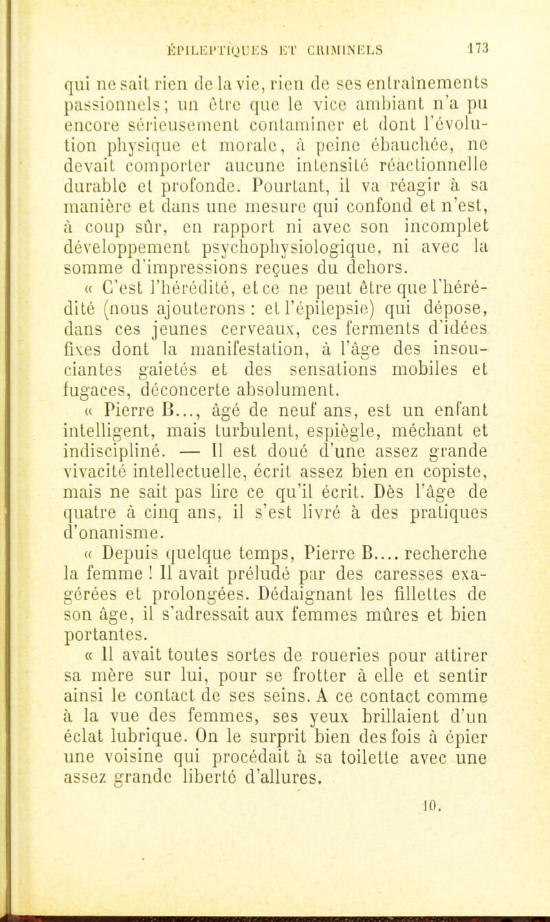 qui ne sait rien de la vie, rien de ses entraînements passionnels; un être que le vice ambiant n'a pu encore sérieusement contaminer et dont l'évolu- tion physique et morale, à peine ébauchée, ne devait comporter aucune intensité réactionnelle durable et profonde. Pourtant, il va réagir à sa manière et dans une mesure qui confond et n'est, à coup sûr, en rapport ni avec son incomplet développement psychophysiologique, ni avec la somme d'impressions reçues du dehors. « C'est l'hérédité, et ce ne peut être que l'héré- dité (nous ajouterons: etl'épilepsie) qui dépose, dans ces jeunes cerveaux, ces ferments d'idées liN.es dont la manifestation, à l'âge des insou- ciantes gaietés et des sensations mobiles et fugaces, déconcerte absolument. (( Pierre B..., âgé de neuf ans, est un enfant intelligent, mais turbulent, espiègle, méchant et indiscipliné. — Il est doué d'une assez grande vivacité intellectuelle, écrit assez bien en copiste, mais ne sait pas lire ce qu'il écrit. Dès l'âge de quatre à cinq ans, il s'est livré à des pratiques d'onanisme. « Depuis quelque temps, Pierre B.... recherche la femme ! 11 avait préludé par des caresses exa- gérées et prolongées. Dédaignant les fillettes de son âge, il s'adressait aux femmes mûres et bien portantes. « 11 avait toutes sortes de roueries pour attirer sa mère sur lui, pour se frotter à elle et sentir ainsi le contact de ses seins. A ce contact comme à la vue des femmes, ses yeux brillaient d'un éclat lubrique. On le surprit bien des fois à épier une voisine qui procédait à sa toilette avec une assez grande liberté d'allures. 10.