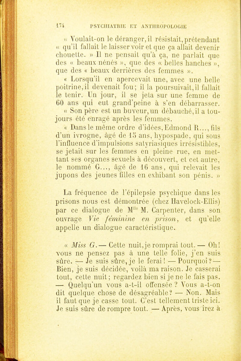 u Voulait-on le déranger, il résistait,prétendant « qu'il fallait le laisser voir et que ça allait devenir chouette. « Il ne pensait qu'à ça, ne parlait que des « beaux nénés », que des «. belles hanches », que des « beaux derrières des femmes ». « Lorsqu'il en apercevait une, avec une belle poitrine,il devenait fou; il la poursuivait,il fallait le tenir. Un jour, il se jeta sur une femme de 60 ans qui eut grand'peine à s'en débarrasser. « Son père est un buveur,un débauché, il a tou- jours été enragé après les femmes. « Dans le même ordre d'idées,Edmond R..., fils d'un ivrogne, âgé de 15 ans, hypospade, qui sous l'influence d'impulsions satyriasiques irrésistibles, se jetait sur les femmes en pleine rue, en met- tant ses organes sexuels à découvert, et cet autre, le nommé G..., âgé de 16 ans, qui relevait les jupons des jeunes filles en exhibant son pénis. » La fréquence de l'épilepsie psychique dans les prisons nous est démontrée (chez Havelock-Ellis) par ce dialogue de M° M. Carpenter, dans son ouvrage Vie féminine en prison, et qu'elle appelle un dialogue caractéristique. « Miss G.— Cette nuit,je romprai tout.— Oh! vous ne pensez pas à une telle folie, j'en suis sûre. — Je suis sûre, je le ferai ! — Pourquoi ? — Bien, je suis décidée, voilà ma raison. Je casserai tout, cette nuit; regardez bien si je ne le fais pas. — Quelqu'un vous a-t-il offensée ? Vous a-t-on dit quelque chose de désagréable? — Non. Mais il faut que je casse tout. C'est tellement triste ici. Je suis sûre de rompre tout. — Après, vous irez à