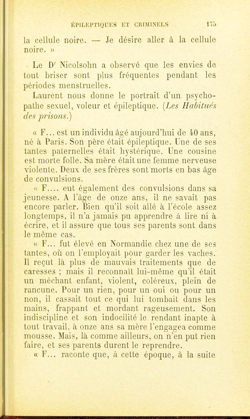 la cellule noire. — Je désire aller à la cellule noire. » ■ Le D' Nicolsohn a observé que les envies de tout briser sont plus fréquentes pendant les périodes menstruelles. Laurent nous donne le portrait d'un psycho- pathe sexuel, voleur et épileptique. [Les Habitués des piisons.) a F... est un individu âgé aujourd'hui de 40 ans, né à Paris. Son père était épileptique. Une de ses tantes paternelles était hystérique. Une cousine est morte folle. Sa mère était une femme nerveuse violente. Deux: de ses frères sont morts en bas âge de convulsions. « F.... eut également des convulsions dans sa jeunesse. A l'âge de onze ans, il ne savait pas encore parler. Bien qu'il soit allé à l'école assez longtemps, il n'a jamais pu apprendre à lire ni à écrire, et il assure que tous ses parents sont dans le même cas. « F... fut élevé en Normandie chez une de ses tantes, oii on l'employait pour garder les vaches. Il reçut là plus de mauvais traitements que de caresses ; mais il reconnaît lui-même qu'il était un méchant enfant, violent, coléreux, plein de rancune. Pour un rien, pour un oui ou pour un non, il cassait tout ce qui lui tombait dans les mains, frappant et mordant rageusement. Son indiscipline et son indocilité le rendant inapte à tout travail, à onze ans sa mère l'engagea comme mousse. Mais, là comme ailleurs, on n'en put rien faire, et ses parents durent le reprendre. « F... raconte que, à cette époque, à la suite