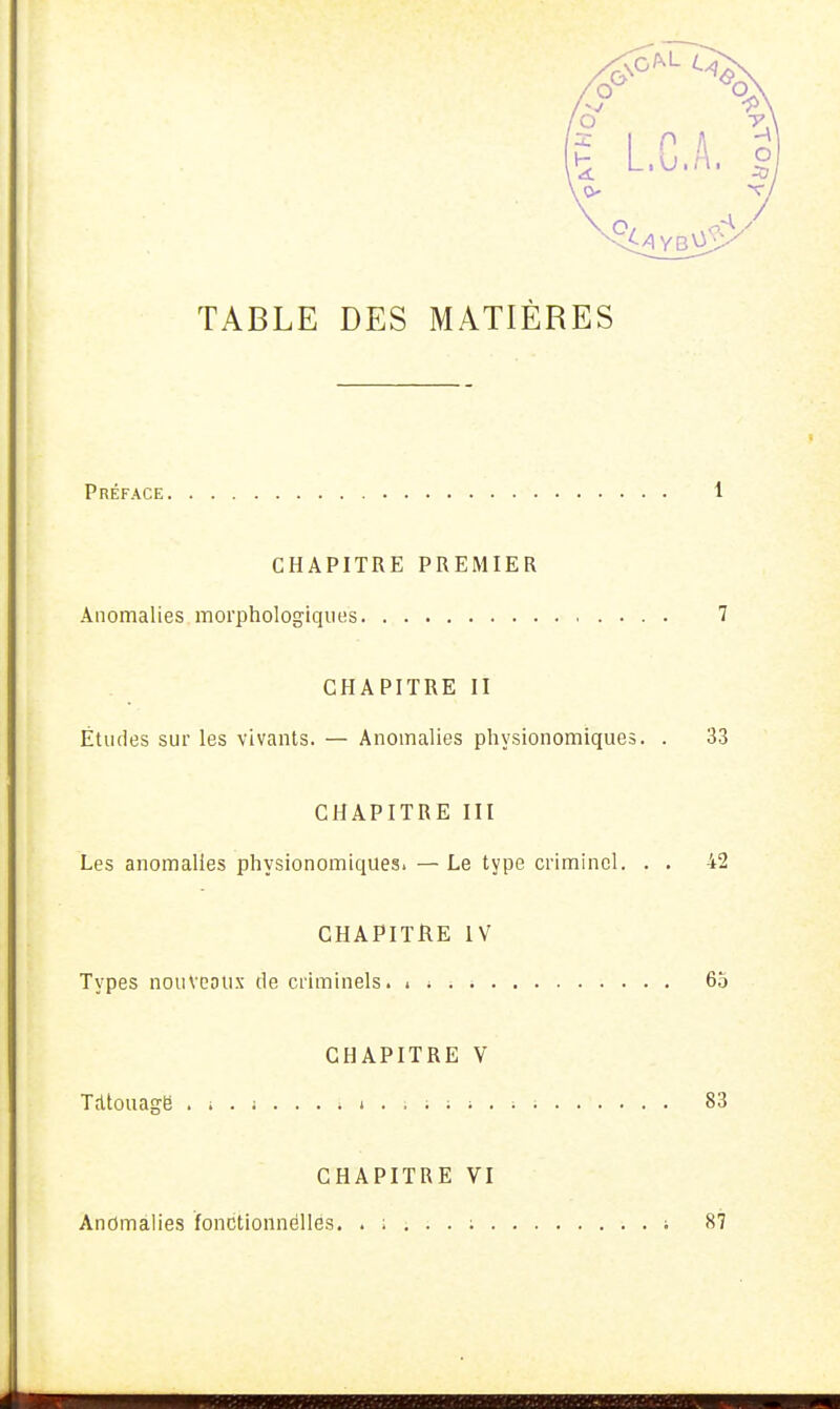 TABLE DES MATIÈRES Préface 1 CHAPITRE PREMIER Anomalies morphologiques 7 CHAPITRE II Études sur les vivants. — Anomalies physionomiques. . 33 CHAPITRE III Les anomalies physionomiques. — Le type criminel. . . 42 CHAPITRE IV Types nouveaux de criminels, i * . 65 CHAPITRE V Tdtouage . i . ; . . . . 1 . . i ; 1 . : 1 83 CHAPITRE VI Anomalies fonctionnelles. ; 87