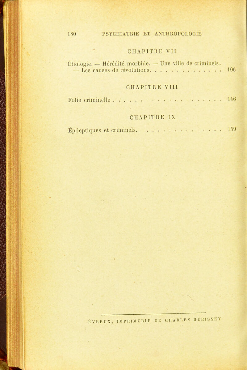 CHAPITUE VU Étiologie. — Hérédité morbiile. — Une ville de criminels. — Les causes de révolutions lOG CHAPITRE VIII Fulie criminelle 1^6 CHAPITRE IX Épileptiques et criminels 159 ÉVREUX, IJIPRIMERIE DE CHARLES IIÉRISSEY