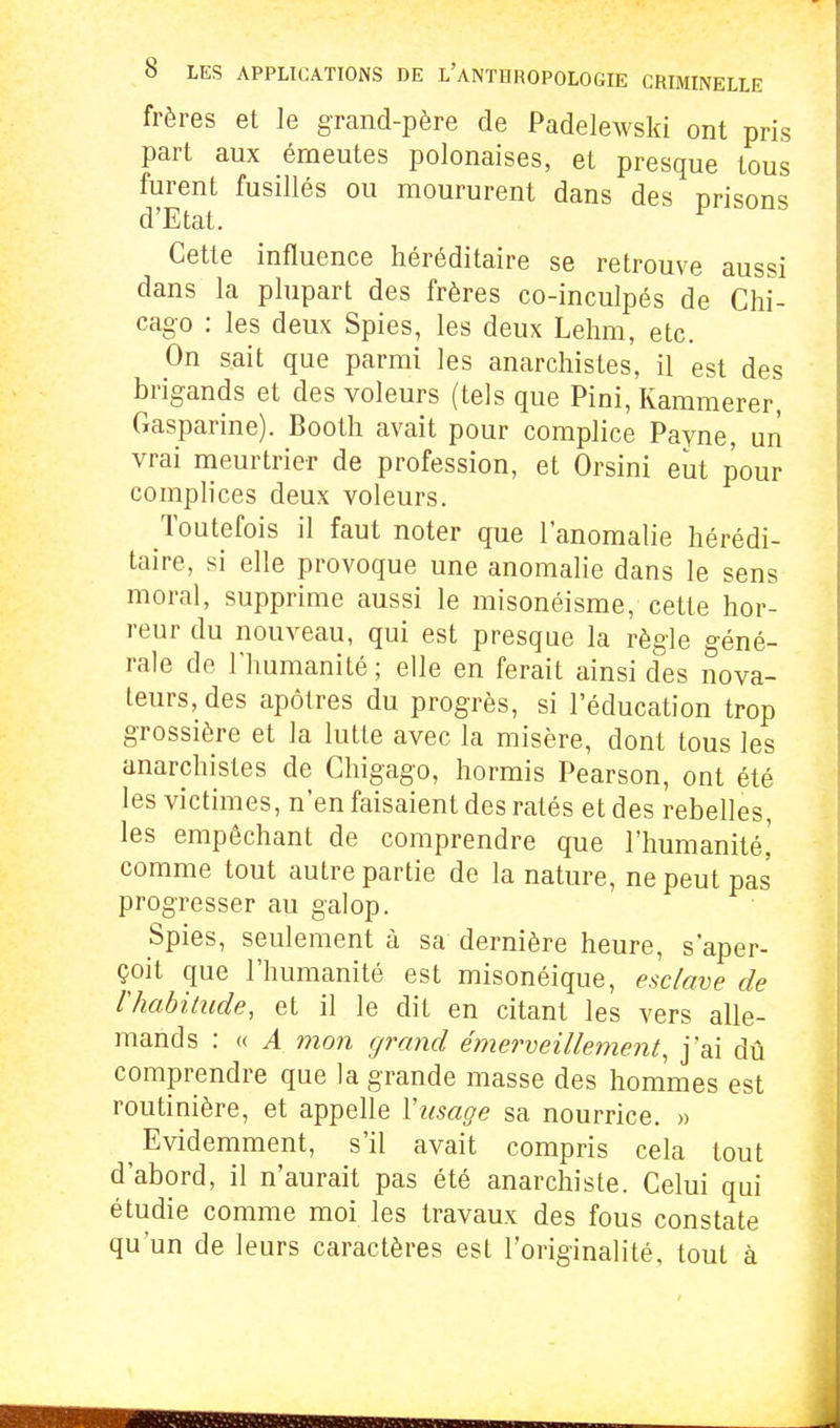 frères et le grand-père de Padelewski ont pris part aux émeutes polonaises, et presque tous furent fusillés ou moururent dans des prisons d'Etat. Cette influence héréditaire se retrouve aussi dans la plupart des frères co-inculpés de Chi- cago : les deux Spies, les deux Lehm, etc. On sait que parmi les anarchistes, il est des brigands et des voleurs (tels que Fini, Kammerer, Gasparine). Booth avait pour complice Payne, un vrai meurtrier de profession, et Orsini eut pour complices deux voleurs. Toutefois il faut noter que l'anomalie hérédi- taire, si elle provoque une anomalie dans le sens moral, supprime aussi le misonéisme, cette hor- reur du nouveau, qui est presque la règle géné- rale de l'humanité; elle en ferait ainsi des nova- teurs, des apôtres du progrès, si l'éducation trop grossière et la lutte avec la misère, dont tous les anarchistes de Ghigago, hormis Pearson, ont été les victimes, n'en faisaient des ratés et des rebelles, les empêchant de comprendre que l'humanité^ comme tout autre partie de la nature, ne peut pas progresser au galop. Spies, seulement à sa dernière heure, s'aper- çoit que l'humanité est misonéique, esclave de rhabitude, et il le dit en citant les vers alle- mands : « A mon grand émerveillement, j'ai dû comprendre que la grande masse des hommes est routinière, et appelle Yusage sa nourrice. » Evidemment, s'il avait compris cela tout d'abord, il n'aurait pas été anarchiste. Celui qui étudie comme moi les travaux des fous constate qu'un de leurs caractères est l'originalité, tout à