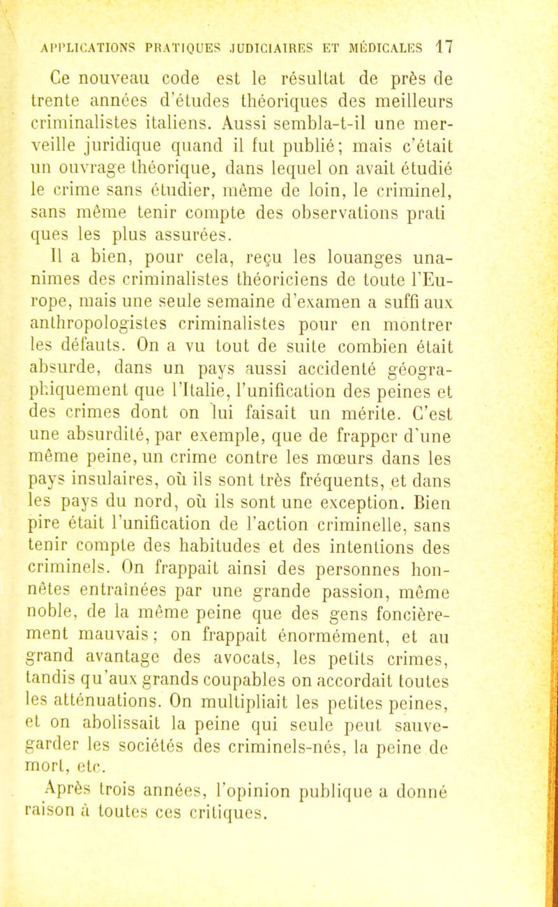 Ce nouveau code est le résultat de près de trente années d'études théoriques des meilleurs criminalistes italiens. Aussi sembla-t-il une mer- veille juridique quand il fut publié; mais c'était un ouvrage théorique, dans lequel on avait étudié le crime sans étudier, même de loin, le criminel, sans même tenir compte des observations prati ques les plus assurées. Il a bien, pour cela, reçu les louanges una- nimes des criminalistes théoriciens de toute l'Eu- rope, mais une seule semaine d'examen a suffi aux anthropologistes criminalistes pour en montrer les défauts. On a vu tout de suite combien était absurde, dans un pays aussi accidenté géogra- phiquement que l'Italie, l'unification des peines et des crimes dont on lui faisait un mérite. C'est une absurdité, par exemple, que de frapper d'une même peine, un crime contre les mœurs dans les pays insulaires, oii ils sont très fréquents, et dans les pays du nord, ou ils sont une exception. Bien pire était l'unification de l'action criminelle, sans tenir compte des habitudes et des intentions des criminels. On frappait ainsi des personnes hon- nêtes entraînées par une grande passion, môme noble, de la même peine que des gens foncière- ment mauvais; on frappait énormément, et au grand avantage des avocats, les petits crimes, tandis qu'aux grands coupables on accordait toutes les atténuations. On multipliait les petites peines, et on abolissait la peine qui seule peut sauve- garder les sociétés des criminels-nés, la peine de mort, etc. Après trois années, l'opinion publique a donné raison à toutes ces critiques.