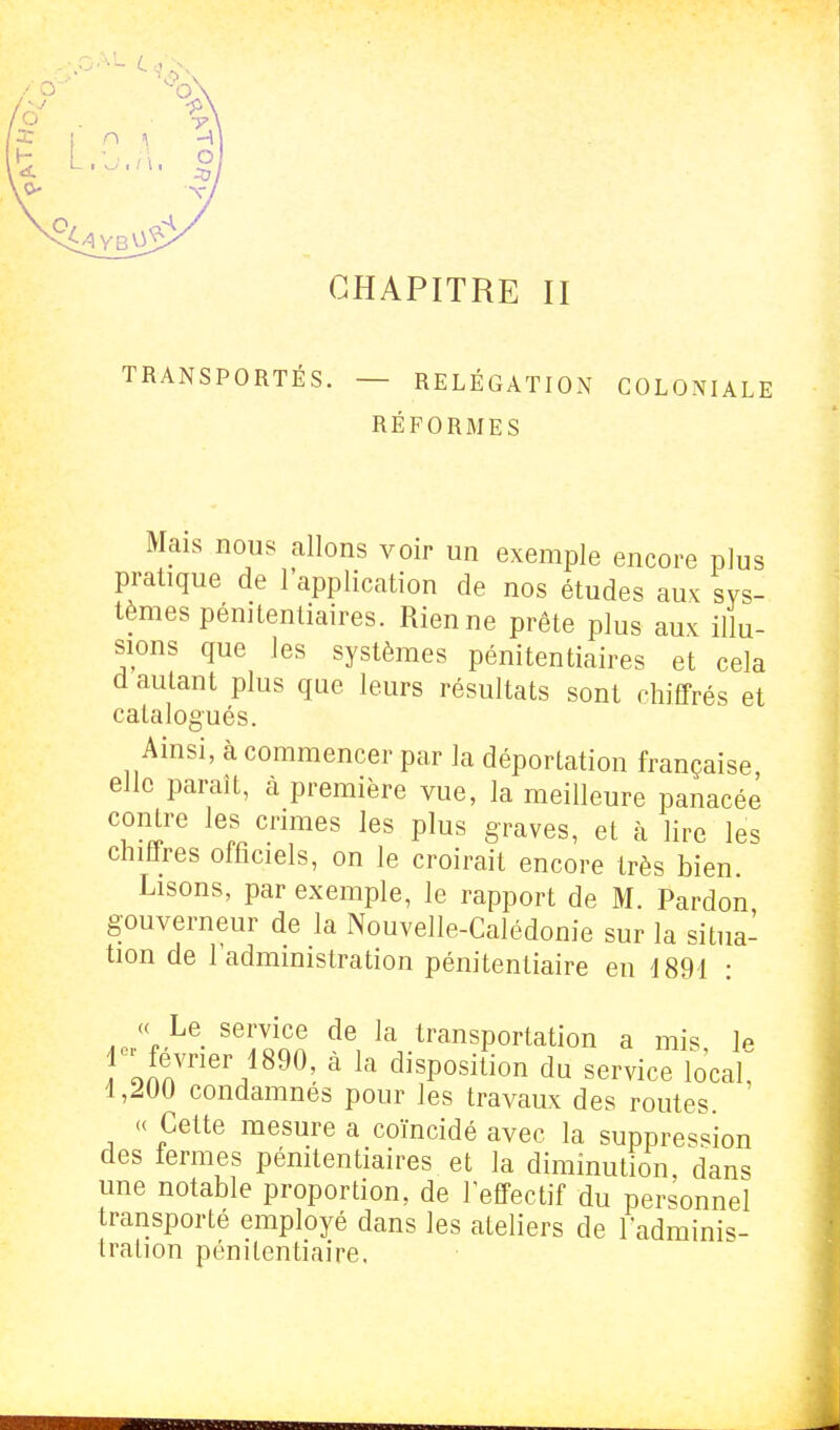 CHAPITRE II TRANSPORTÉS. — RELÉGATION COLONIALE RÉFORMES Mais nous allons voir un exemple encore plus pratique de l'application de nos études aux sys- tèmes pénitentiaires. Rien ne prête plus aux illu- sions que les systèmes pénitentiaires et cela d autant plus que leurs résultats sont chiffrés et catalogués. Ainsi, à commencer par la déportation française elle paraît, à première vue, la meilleure panacée contre les crimes les plus graves, et à lire les chiffres officiels, on le croirait encore très bien. Lisons, par exemple, le rapport de M. Pardon gouverneur de la Nouvelle-Calédonie sur la situa- tion de l'administration pénitentiaire en 1891 : J'f^^' '^itn'n la Transportation a mis, le 1 ' février 1890, a la disposition du service local, 1,200 condamnes pour les travaux des routes « Cette mesure a coïncidé avec la suppression des termes pémtentiaires et la diminution, dans une notable proportion, de l'effectif du personnel transporté employé dans les ateliers de ladminis- Iration pénitentiaire,