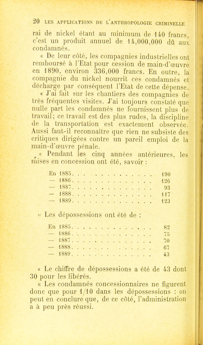 rai de nickel étant au minimum de 140 francs c'est un produit annuel de 14,000,000 dû aux condamnés. « De leur côté, les compagnies industrielles ont remboursé à l'Etat pour cession de main-d'œuvre en 1890, environ 336,000 francs. En outre, la compagnie du nickel nourrit ces condamnés et décharge par conséquent l'Etat de cette dépense. « J'ai fait sur les chantiers des compagnies de très fréquentes visites. J'ai toujours constaté que nulle part les condamnés ne fournissent plus de travail; ce travail est des plus rudes, la discipline de la transportation est exactement observée. Aussi faut-il reconnaître que rien ne subsiste des critiques dirigées contre un pareil emploi de la main-d'œuvre pénale. ^ « Pendant les cinq années antérieures, les mises en concession ont été, savoir : En 1885 190 — 1886 126 — 1887 93 — 1888 117 — 1889 123 « Les dépossessions ont été de : En 1885 82 — 1886 75 — 1887 70 — 1888 67 — 1889 43 « Le chiffre de dépossessions a été de 43 dont 30 pour les libérés. « Les condamnés concessionnaires ne figurent donc que pour 1/10 dans les dépossessions : on peut en conclure que, de ce côté, l'administration a à peu près réussi.