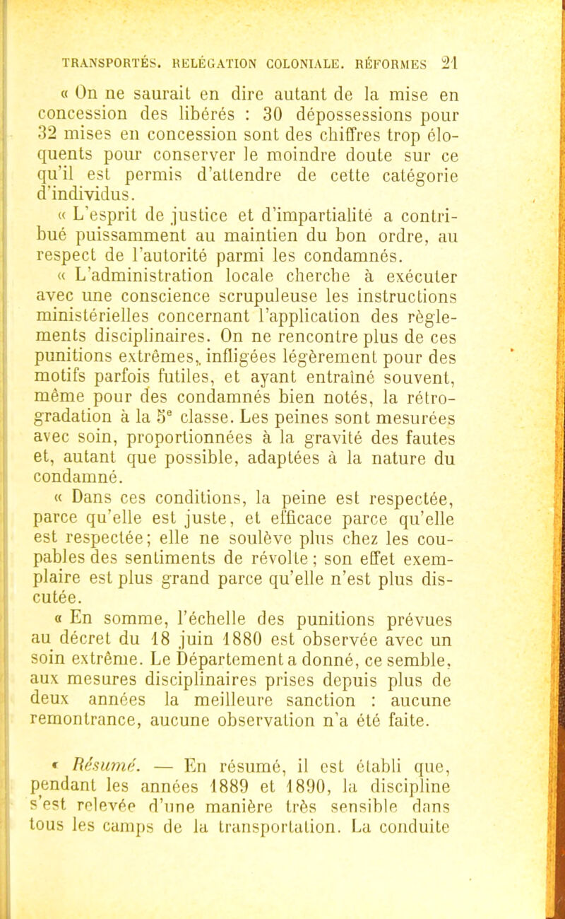 « On ne saurait en dire autant de la mise en concession des libérés : 30 dépossessions pour 32 mises en concession sont des chiffres trop élo- quents pour conserver le moindre doute sur ce qu'il est permis d'attendre de cette catégorie d'individus. « L'esprit de justice et d'impartialité a contri- bué puissamment au maintien du bon ordre, au respect de l'autorité parmi les condamnés. « L'administration locale cherche à exécuter avec une conscience scrupuleuse les instructions ministérielles concernant l'application des règle- ments disciplinaires. On ne rencontre plus de ces punitions extrêmes,, infligées légèrement pour des motifs parfois futiles, et ayant entraîné souvent, même pour des condamnés bien notés, la rétro- gradation à la classe. Les peines sont mesurées avec soin, proportionnées à la gravité des fautes et, autant que possible, adaptées à la nature du condamné. « Dans ces conditions, la peine est respectée, parce qu'elle est juste, et efficace parce qu'elle est respectée; elle ne soulève plus chez les cou- pables des sentiments de révolte ; son effet exem- plaire est plus grand parce qu'elle n'est plus dis- cutée. « En somme, l'échelle des punitions prévues au décret du 48 juin 4880 est observée avec un soin extrême. Le Département a donné, ce semble, aux mesures disciplinaires prises depuis plus de deux années la meilleure sanction : aucune remontrance, aucune observation n'a été faite. * Résume. — En résumé, il est établi que, pendant les années 4889 et 4890, la discipline s'est relevée d'une manière très sensible dans tous les cam{)s de la transportation. La conduite