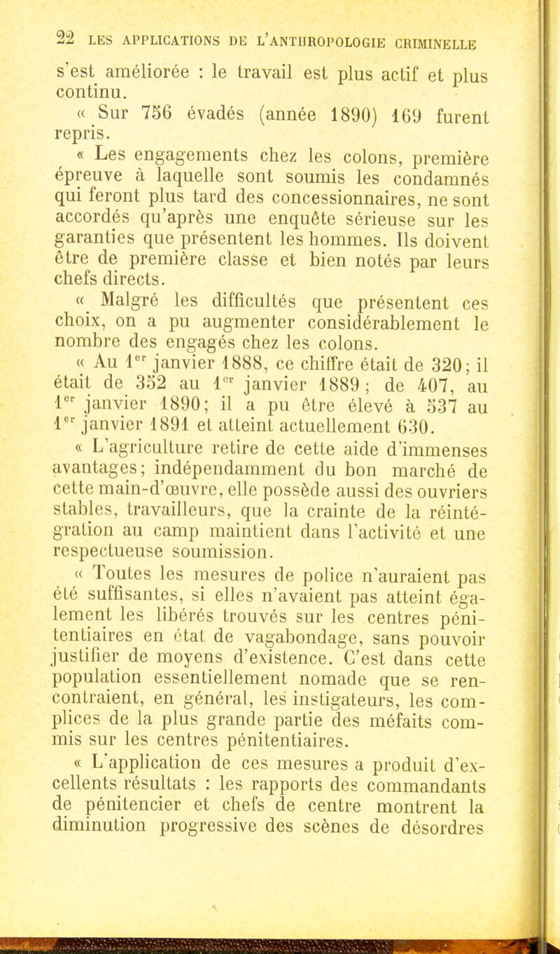 s'est améliorée : le travail est plus actif et plus continu. « Sur 756 évadés (année 1890) 469 furent repris. « Les engagements chez les colons, première épreuve à laquelle sont soumis les condamnés qui feront plus tard des concessionnaires, ne sont accordés qu'après une enquête sérieuse sur les garanties que présentent les hommes. Ils doivent être de première classe et bien notés par leurs chefs directs. «_ Malgré les difficultés que présentent ces choix, on a pu augmenter considérablement le nombre des engagés chez les colons. « Au 1*^' janvier 1888, ce chiffre était de 320; il était de 3S2 au janvier 1889; de 407, au 1 janvier 1890; il a pu être élevé à 537 au 1 janvier 1891 et atteint actuellement 630. « L'agriculture retire de cette aide d'immenses avantages; indépendamment du bon marché de cette main-d'œuvre, elle possède aussi des ouvriers stables, travailleurs, que la crainte de la réinté- gration au camp maintient dans l'activité et une respectueuse soumission. « Toutes les mesures de police n'auraient pas été suffisantes, si elles n'avaient pas atteint éga- lement les libérés trouvés sur les centres péni- tentiaires en état de vagabondage, sans pouvoir justifier de moyens d'existence. C'est dans cette population essentiellement nomade que se ren- contraient, en général, les instigateurs, les com- plices de la plus grande partie des méfaits com- mis sur les centres pénitentiaires. « L'application de ces mesures a produit d'ex- cellents résultats : les rapports des commandants de pénitencier et chefs de centre montrent la diminution progressive des scènes de désordres