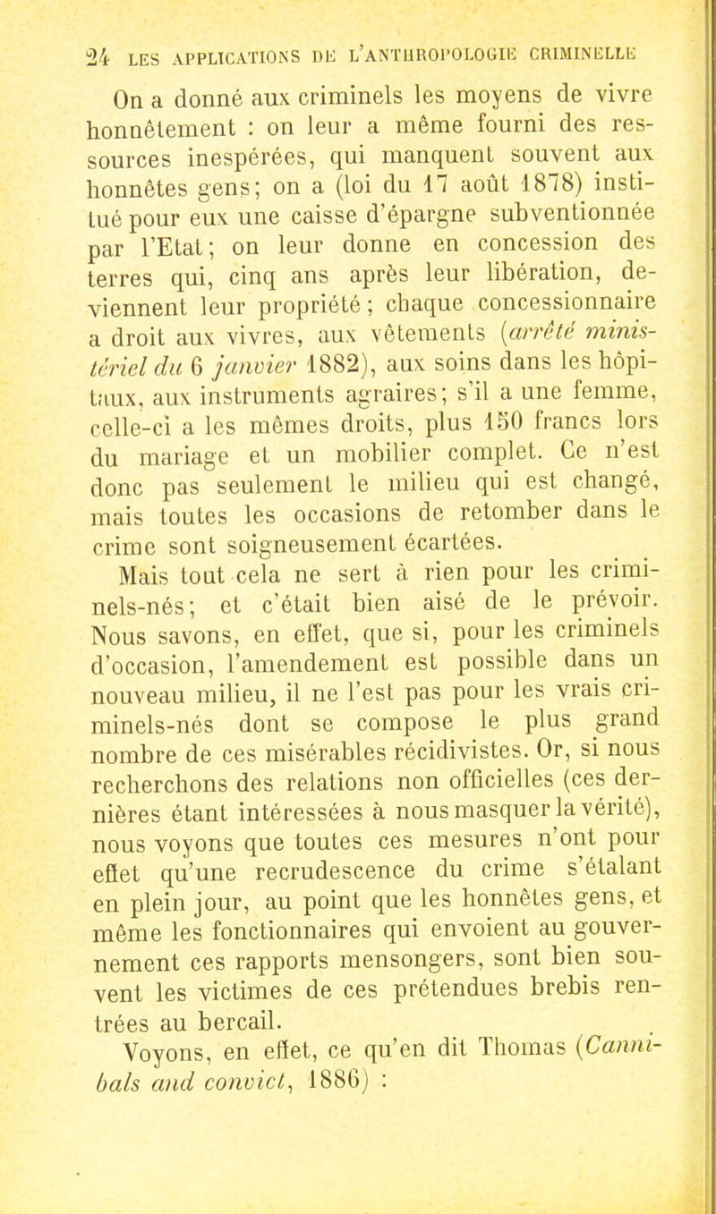 On a donné aux criminels les moyens de vivre honnêtement : on leur a même fourni des res- sources inespérées, qui manquent souvent aux honnêtes gens; on a (loi du 17 août 1878) insti- tué pour eux une caisse d'épargne subventionnée par l'Etat; on leur donne en concession des terres qui, cinq ans après leur libération, de- viennent leur propriété ; chaque concessionnaire a droit aux vivres, aux vêtements [arrêté minis- tériel du 6 jaiwier 1882), aux soins dans les hôpi- taux, aux instruments agraires; s'il a une femme, celle-ci a les mêmes droits, plus 150 francs lors du mariage et un mobilier complet. Ce n'est donc pas seulement le milieu qui est changé, mais toutes les occasions de retomber dans le crime sont soigneusement écartées. Mais tout cela ne sert à rien pour les crimi- nels-nés; et c'était bien aisé de le prévoir. Nous savons, en effet, que si, pour les criminels d'occasion, l'amendement est possible dans un nouveau milieu, il ne l'est pas pour les vrais cri- minels-nés dont se compose le plus grand nombre de ces misérables récidivistes. Or, si nous recherchons des relations non officielles (ces der- nières étant intéressées à nous masquer la vérité), nous voyons que toutes ces mesures n'ont pour efiet qu'une recrudescence du crime s'étalant en plein jour, au point que les honnêtes gens, et même les fonctionnaires qui envoient au gouver- nement ces rapports mensongers, sont bien sou- vent les victimes de ces prétendues brebis ren- trées au bercail. Voyons, en effet, ce qu'en dit Thomas {Canm- bals and convict^ 1886) :