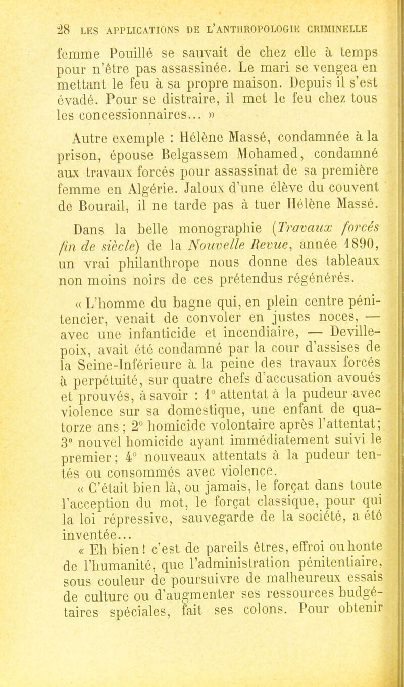 femme Pouillé se sauvait de chez elle à temps pour n'être pas assassinée. Le mari se vengea en mettant le feu à sa propre maison. Depuis il s'est évadé. Pour se distraire, il met le feu chez tous les concessionnaires... » Autre exemple : Hélène Massé, condamnée à la prison, épouse Belgassem Mohamed, condamné aux travaux forcés pour assassinat de sa première femme en Algérie. Jaloux d'une élève du couvent de Bourail, il ne tarde pas à tuer Hélène Massé. Dans la belle monographie {Travaux forcés fin de siècle) de la Nouvelle Revue, année 1890, un vrai philanthrope nous donne des tableaux non moins noirs de ces prétendus régénérés. « L'homme du bagne qui, en plein centre péni- tencier, venait de convoler en justes noces, — avec une infanticide et incendiaire, — Deville- poix, avait été condamné par la cour d'assises de la Seine-Inférieure à. la peine des travaux forcés à perpétuité, sur quatre chefs d'accusation avoués et prouvés, à savoir : 1° attentat à la pudeur avec violence sur sa domestique, une enfant de qua- torze ans ; 2° homicide volontaire après l'attentat; 3° nouvel homicide ayant immédiatement suivi le premier ; 4 nouveaux attentats à la pudeur ten- tés ou consommés avec violence. « C'était bien là, ou jamais, le forçat dans toute l'acception du mot, le forçat classique,_ pour qui la loi répressive, sauvegarde de la société, a été inventée... « Eh bien! c'est de pareils êtres, effroi ou honte de l'humanité, que l'administration pénitentiaire, sous couleur de poursuivre de malheureux essais de culture ou d'augmenter ses ressources budgé- taires spéciales, fait ses colons. Pour obtenir