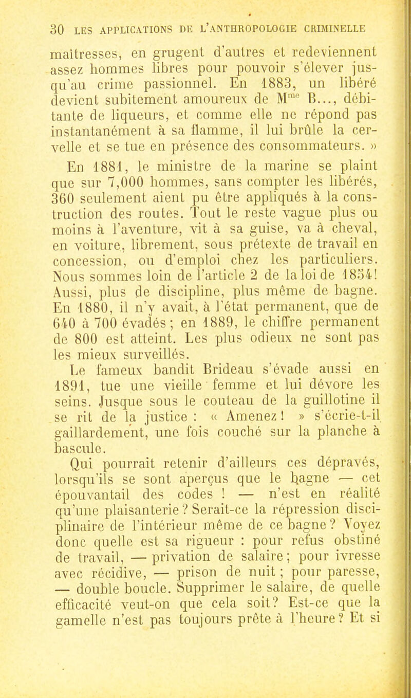 maîtresses, en grugent d'autres et redeviennent assez hommes libres pour pouvoir s'élever jus- qu'au crime passionnel. En 1883, un libéré devient subitement amoureux de M™ B..., débi- tante de liqueurs, et comme elle ne répond pas instantanément à sa flamme, il lui brûle la cer- velle et se tue en présence des consommateurs. » En 1881, le ministre de la marine se plaint que sur 7,000 hommes, sans compter les libérés, 360 seulement aient pu être appUqués à la cons- truction des routes. Tout le reste vague plus ou moins à l'aventure, vit à sa guise, va à cheval, en voiture, librement, sous prétexte de travail en concession, ou d'emploi chez les particuliers. Nous sommes loin de l'article 2 de la loi de 1854! Aussi, plus de discipline, plus même de bagne. En 1880, il n'y avait, à l'état permanent, que de 640 à 700 évadés; en 1889, le chiffre permanent de 800 est atteint. Les plus odieux ne sont pas les mieux surveillés. Le fameux bandit Brideau s'évade aussi en 1891, tue une vieille femme et lui dévore les seins. Jusque sous le couteau de la guillotine il se rit de la justice : « Amenez ! » s'écrie-t-il gaillardement, une fois couché sur la planche à bascule. Qui pourrait retenir d'ailleurs ces dépravés, lorsqu'ils se sont aperçus que le hagne — cet épouvantail des codes ! — n'est en réalité qu'une plaisanterie ? Serait-ce la répression disci- plinaire de l'intérieur même de ce bagne? Voyez donc quelle est sa rigueur : pour refus obstiné de travail, — privation de salaire ; pour ivresse avec récidive, — prison de nuit ; pour paresse, — double boucle. Supprimer le salaire, de quelle efficacité veut-on que cela soit? Est-ce que la gamelle n'est pas toujours prête à l'heure ? Et si