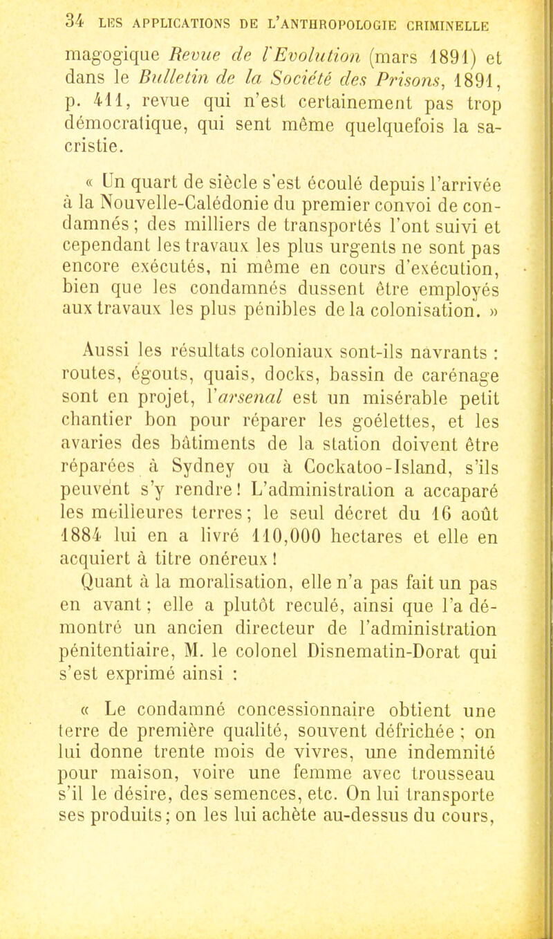 magogique Revue de l'Evolution (mars 4891) et dans le Bulletin de la Société des Prisons, 1891, p. 411, revue qui n'est certainement pas trop démocratique, qui sent même quelquefois la sa- cristie. « Un quart de siècle s'est écoulé depuis l'arrivée à la Nouvelle-Calédonie du premier convoi de con- damnés ; des milliers de transportés l'ont suivi et cependant les travaux les plus urgents ne sont pas encore exécutés, ni même en cours d'exécution, bien que les condamnés dussent être employés aux travaux les plus pénibles delà colonisation. » Aussi les résultats coloniaux sont-ils navrants : routes, égouts, quais, docks, bassin de carénage sont en projet, Varsenal est un misérable petit chantier bon pour réparer les goélettes, et les avaries des bâtiments de la station doivent être réparées à Sydney ou à Cockatoo-Island, s'ils peuvent s'y rendre! L'administration a accaparé les meilleures terres; le seul décret du 16 août 1884 lui en a livré 110,000 hectares et elle en acquiert à titre onéreux 1 Quant à la moralisation, elle n'a pas fait un pas en avant ; elle a plutôt reculé, ainsi que l'a dé- montré un ancien directeur de l'administration pénitentiaire, M. le colonel Disnematin-Dorat qui s'est exprimé ainsi ; « Le condamné concessionnaire obtient une terre de première qualité, souvent défrichée ; on lui donne trente mois de vivres, une indemnité pour maison, voire une femme avec trousseau s'il le désire, des semences, etc. On lui transporte ses produits; on les lui achète au-dessus du cours,