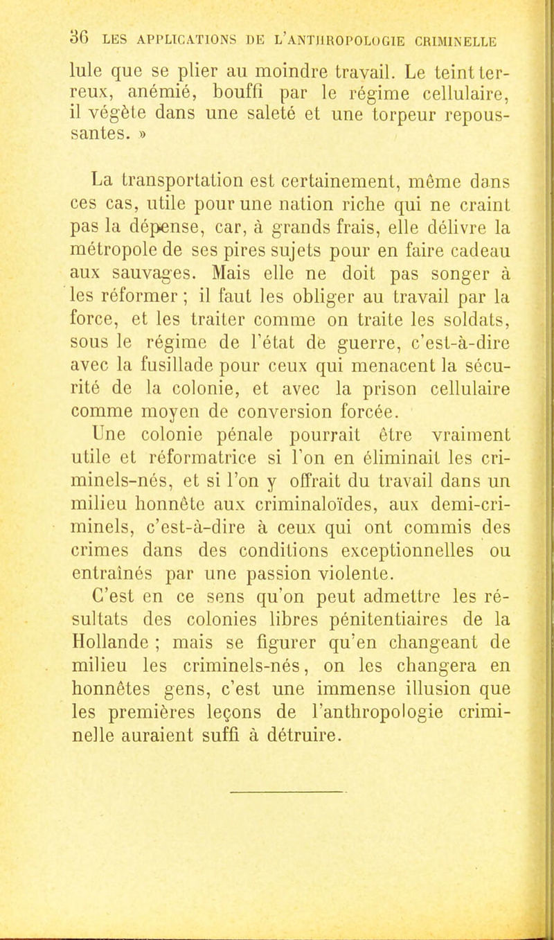 Iule que se plier au moindre travail. Le teint ter- reux, anémié, bouffi par le régime cellulaire, il végète dans une saleté et une torpeur repous- santes. » La transportation est certainement, même dans ces cas, utile pour une nation riche qui ne crainL pas la dépense, car, à grands frais, elle délivre la métropole de ses pires sujets pour en faire cadeau aux sauvages. Mais elle ne doit pas songer à les réformer ; il faut les obliger au travail par la force, et les traiter comme on traite les soldats, sous le régime de l'état dé guerre, c'est-à-dire avec la fusillade pour ceux qui menacent la sécu- rité de la colonie, et avec la prison cellulaire comme moyen de conversion forcée. Une colonie pénale pourrait être vraiment utile et réformatrice si Ton en éliminait les cri- minels-nés, et si l'on y offrait du travail dans un milieu honnête aux criminaloïdes, aux demi-cri- minels, c'est-à-dire à ceux qui ont commis des crimes dans des conditions exceptionnelles ou entraînés par une passion violente. C'est en ce sens qu'on peut admettre les ré- sultats des colonies libres pénitentiaires de la Hollande ; mais se figurer qu'en changeant de milieu les criminels-nés, on les changera en honnêtes gens, c'est une immense illusion que les premières leçons de l'anthropologie crimi- nelle auraient suffi à détruire.