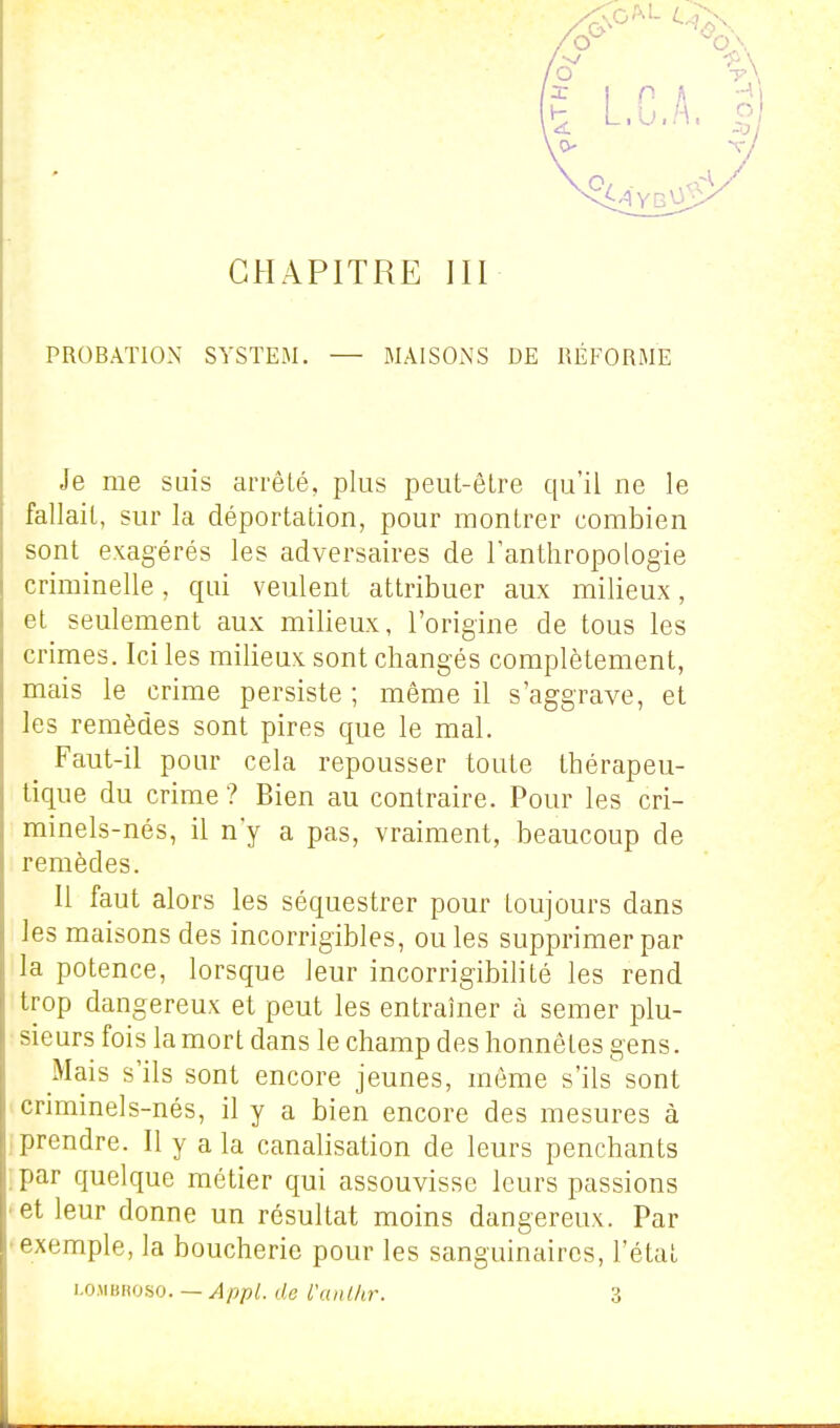 PROBATION SYSTEM. — MAISONS DE RÉFORME Je me suis arrêté, plus peut-être qu'il ne le fallait, sur la déportation, pour montrer combien sont exagérés les adversaires de l'anthropologie criminelle, qui veulent attribuer aux milieux, et seulement aux milieux, l'origine de tous les crimes. Ici les milieux sont changés complètement, mais le crime persiste ; même il s'aggrave, et les remèdes sont pires que le mal. Faut-il pour cela repousser toute thérapeu- tique du crime ? Bien au contraire. Pour les cri- minels-nés, il n'y a pas, vraiment, beaucoup de remèdes. Il faut alors les séquestrer pour toujours dans les maisons des incorrigibles, ou les supprimer par la potence, lorsque leur incorrigibilité les rend trop dangereux et peut les entraîner à semer plu- sieurs fois la mort dans le champ des honnêtes gens. Mais s'ils sont encore jeunes, même s'ils sont criminels-nés, il y a bien encore des mesures à ..prendre. Il y a la canalisation de leurs penchants :par quelque métier qui assouvisse leurs passions • et leur donne un résultat moins dangereux. Par •exemple, la boucherie pour les sanguinaires, l'état i^omROHO. — Appl. de l'anl/ir. 3