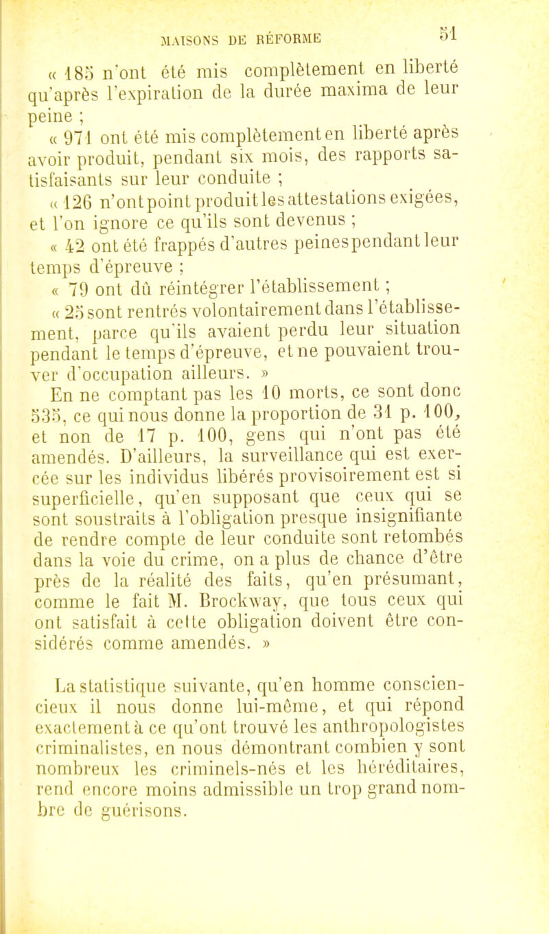 « 18o nont été mis complèlement en liberté qu'après l^expiralion de la durée maxima de leur peine ; « 971 ont été mis complètement en liberté après avoir produit, pendant six mois, des rapports sa- tisfaisants sur leur conduite ; a 126 n'ontpoint produit les attestations exigées, et l'on ignore ce qu'ils sont devenus ; « 42 ont été frappés d'autres peinespendantleur temps d'épreuve ; « 79 ont dû réintégrer l'établissement ; « 2osont rentrés volontairement dans l'établisse- ment, parce qu'ils avaient perdu leur _ situation pendant le temps d'épreuve, et ne pouvaient trou- ver d'occupation ailleurs. » En ne comptant pas les 10 morts, ce sont donc 535. ce qui nous donne la proportion de 31 p. 400, et non de 17 p. 100, gens qui n'ont pas été amendés. D'ailleurs, la surveillance qui est exer- cée sur les individus libérés provisoirement est si superficielle, qu'en supposant que ceux qui se sont soustraits à l'obligation presque insignifiante de rendre compte de leur conduite sont retombés dans la voie du crime, on a plus de chance d'être près de la réalité des faits, qu'en présumant, comme le fait M. Brockway, que tous ceux qui ont satisfait à cette obligation doivent être con- sidérés comme amendés. » La statistique suivante, qu'en homme conscien- cieux il nous donne lui-même, et qui répond exactement à ce qu'ont trouvé les anthropologistes criminalistes, en nous démontrant combien y sont nombreux les criminels-nés et les héréditaires, rend encore moins admissible un trop grand nom- bre de guérisons.