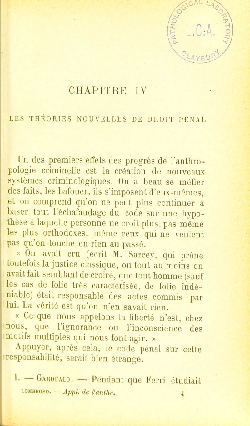 f L.C;A. CHAPITRE IV LES THÉORIES NOUVELLES DE DROIT PÉNAL Un des premiers effets des progrès de l'anthro- pologie criminelle est la création de nouveaux systèmes crirainologiques. On a beau se méfier des faits, les bafouer, ils s'imposent d'eux-mêmes, et on comprend qu'on ne peut plus continuer à baser tout l'échafaudage du code sur une hypo- thèse à laquelle personne ne croit plus, pas môme les plus orthodoxes, même ceux qui ne veulent pas qu'on touche en rien au passé. « On avait cru (écrit M. Sarcey, qui prône toutefois la justice classique, ou tout au moins on avait fait semblant de croire, que tout homme (sauf les cas de folie très caractérisée, de folie indé- niable) était responsable des actes commis par lui. La vérité est qu'on n'en savait rien. « Ce que nous appelons la liberté n'est, chez mous, que l'ignorance ou l'inconscience des 1 motifs multiples qui nous font agir. » Appuyer, après cela, le code pénal sur cette iresponsabilité, serait bien étrange. I. — Garofalo. — Pendant que Ferri étudiait LOMBRoso. — Appl. de l'anthr. 4