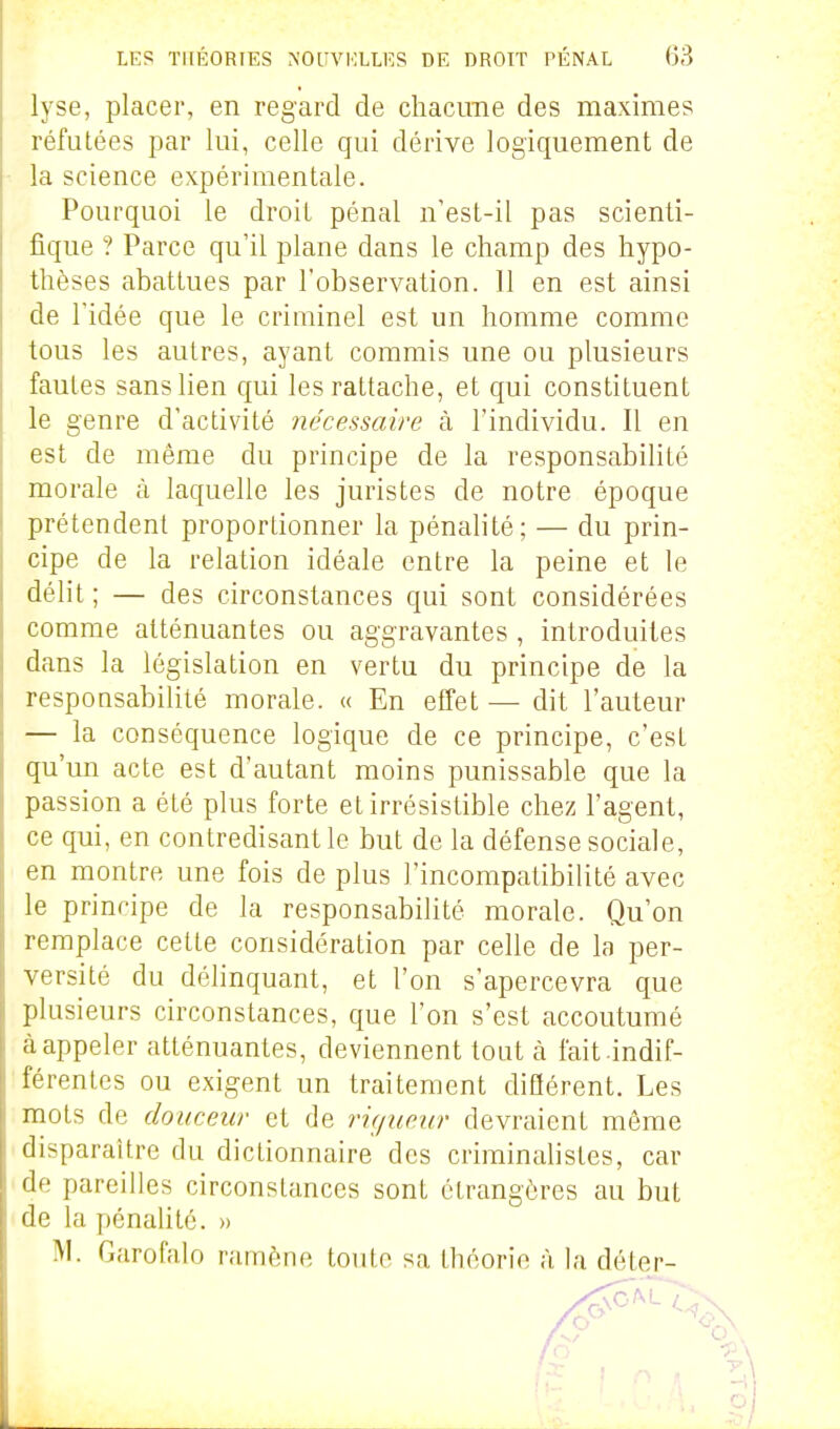 lyse, placer, en regard de chacune des maximes réfutées par lui, celle qui dérive logiquement de la science expérimentale. Pourquoi le droit pénal n'est-il pas scienti- fique ? Parce qu'il plane dans le champ des hypo- thèses abattues par l'observation. Il en est ainsi de l'idée que le criminel est un homme comme tous les autres, ayant commis une ou plusieurs fautes sans lien qui les rattache, et qui constituent le genre d'activité nécessaire à. l'individu. Il en est de même du principe de la responsabilité morale à laquelle les juristes de notre époque prétendent proportionner la pénalité; — du prin- cipe de la relation idéale entre la peine et le délit ; — des circonstances qui sont considérées comme atténuantes ou aggravantes , introduites dans la législation en vertu du principe de la responsabilité morale. « En effet — dit l'auteur — la conséquence logique de ce principe, c'est qu'un acte est d'autant moins punissable que la passion a été plus forte et irrésistible chez l'agent, ce qui, en contredisant le but de la défense sociale, en montre une fois de plus l'incompatibilité avec le principe de la responsabilité morale. Qu'on remplace celte considération par celle de la per- versité du déhnquant, et l'on s'apercevra que plusieurs circonstances, que l'on s'est accoutumé à appeler atténuantes, deviennent tout à fait indif- férentes ou exigent un traitement difïérent. Les mots de douceur et de rù/ueur devraient même disparaître du dictionnaire des criminalistes, car de pareilles circonstances sont étrangères au but de la pénalité. » M. Garofalo ramène toute sa théorie <à la déter-